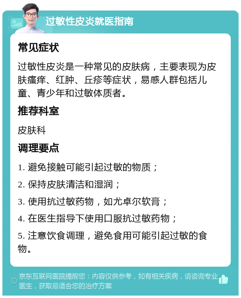 过敏性皮炎就医指南 常见症状 过敏性皮炎是一种常见的皮肤病，主要表现为皮肤瘙痒、红肿、丘疹等症状，易感人群包括儿童、青少年和过敏体质者。 推荐科室 皮肤科 调理要点 1. 避免接触可能引起过敏的物质； 2. 保持皮肤清洁和湿润； 3. 使用抗过敏药物，如尤卓尔软膏； 4. 在医生指导下使用口服抗过敏药物； 5. 注意饮食调理，避免食用可能引起过敏的食物。