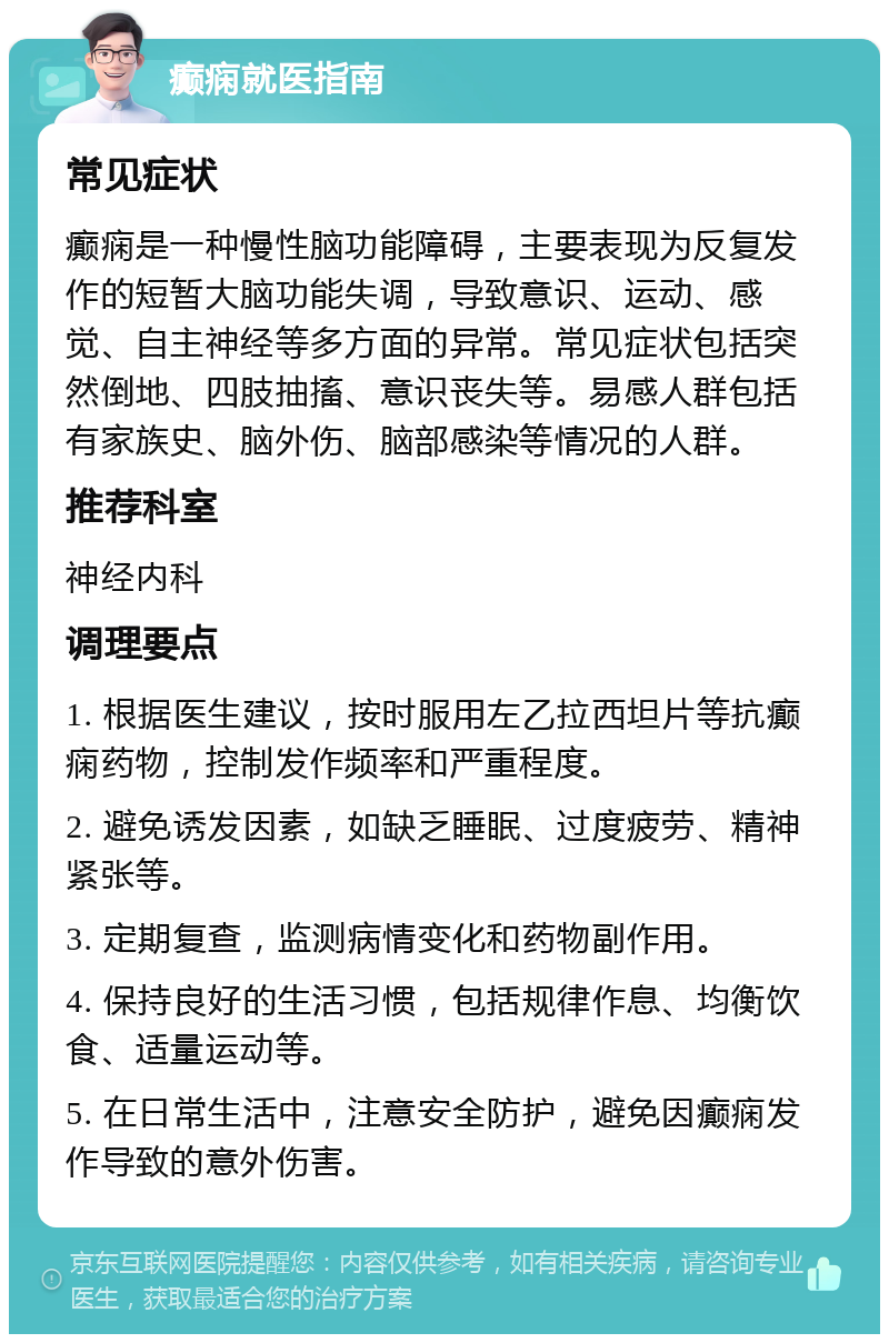 癫痫就医指南 常见症状 癫痫是一种慢性脑功能障碍，主要表现为反复发作的短暂大脑功能失调，导致意识、运动、感觉、自主神经等多方面的异常。常见症状包括突然倒地、四肢抽搐、意识丧失等。易感人群包括有家族史、脑外伤、脑部感染等情况的人群。 推荐科室 神经内科 调理要点 1. 根据医生建议，按时服用左乙拉西坦片等抗癫痫药物，控制发作频率和严重程度。 2. 避免诱发因素，如缺乏睡眠、过度疲劳、精神紧张等。 3. 定期复查，监测病情变化和药物副作用。 4. 保持良好的生活习惯，包括规律作息、均衡饮食、适量运动等。 5. 在日常生活中，注意安全防护，避免因癫痫发作导致的意外伤害。