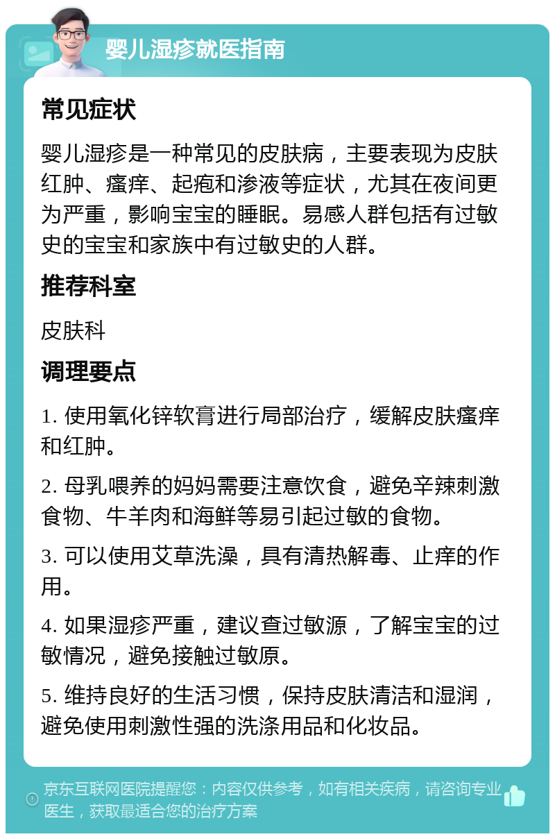 婴儿湿疹就医指南 常见症状 婴儿湿疹是一种常见的皮肤病，主要表现为皮肤红肿、瘙痒、起疱和渗液等症状，尤其在夜间更为严重，影响宝宝的睡眠。易感人群包括有过敏史的宝宝和家族中有过敏史的人群。 推荐科室 皮肤科 调理要点 1. 使用氧化锌软膏进行局部治疗，缓解皮肤瘙痒和红肿。 2. 母乳喂养的妈妈需要注意饮食，避免辛辣刺激食物、牛羊肉和海鲜等易引起过敏的食物。 3. 可以使用艾草洗澡，具有清热解毒、止痒的作用。 4. 如果湿疹严重，建议查过敏源，了解宝宝的过敏情况，避免接触过敏原。 5. 维持良好的生活习惯，保持皮肤清洁和湿润，避免使用刺激性强的洗涤用品和化妆品。