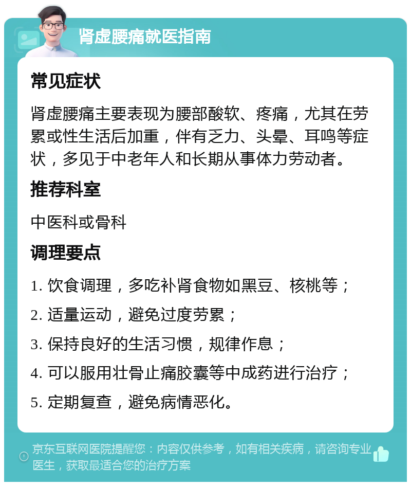 肾虚腰痛就医指南 常见症状 肾虚腰痛主要表现为腰部酸软、疼痛，尤其在劳累或性生活后加重，伴有乏力、头晕、耳鸣等症状，多见于中老年人和长期从事体力劳动者。 推荐科室 中医科或骨科 调理要点 1. 饮食调理，多吃补肾食物如黑豆、核桃等； 2. 适量运动，避免过度劳累； 3. 保持良好的生活习惯，规律作息； 4. 可以服用壮骨止痛胶囊等中成药进行治疗； 5. 定期复查，避免病情恶化。