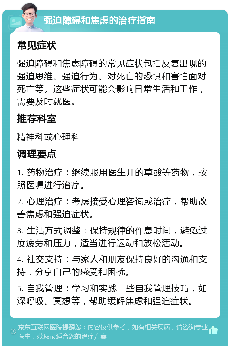 强迫障碍和焦虑的治疗指南 常见症状 强迫障碍和焦虑障碍的常见症状包括反复出现的强迫思维、强迫行为、对死亡的恐惧和害怕面对死亡等。这些症状可能会影响日常生活和工作，需要及时就医。 推荐科室 精神科或心理科 调理要点 1. 药物治疗：继续服用医生开的草酸等药物，按照医嘱进行治疗。 2. 心理治疗：考虑接受心理咨询或治疗，帮助改善焦虑和强迫症状。 3. 生活方式调整：保持规律的作息时间，避免过度疲劳和压力，适当进行运动和放松活动。 4. 社交支持：与家人和朋友保持良好的沟通和支持，分享自己的感受和困扰。 5. 自我管理：学习和实践一些自我管理技巧，如深呼吸、冥想等，帮助缓解焦虑和强迫症状。