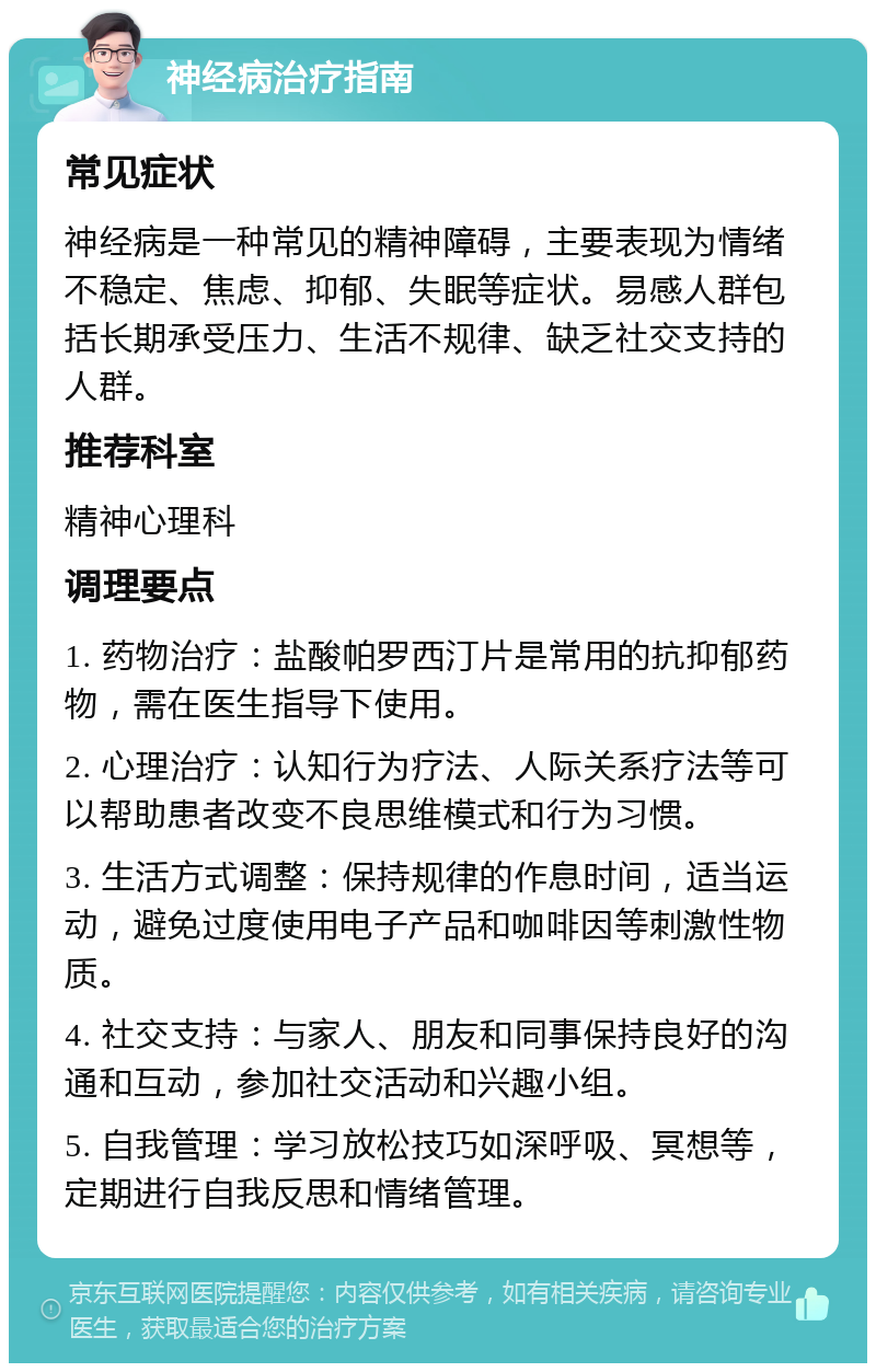 神经病治疗指南 常见症状 神经病是一种常见的精神障碍，主要表现为情绪不稳定、焦虑、抑郁、失眠等症状。易感人群包括长期承受压力、生活不规律、缺乏社交支持的人群。 推荐科室 精神心理科 调理要点 1. 药物治疗：盐酸帕罗西汀片是常用的抗抑郁药物，需在医生指导下使用。 2. 心理治疗：认知行为疗法、人际关系疗法等可以帮助患者改变不良思维模式和行为习惯。 3. 生活方式调整：保持规律的作息时间，适当运动，避免过度使用电子产品和咖啡因等刺激性物质。 4. 社交支持：与家人、朋友和同事保持良好的沟通和互动，参加社交活动和兴趣小组。 5. 自我管理：学习放松技巧如深呼吸、冥想等，定期进行自我反思和情绪管理。