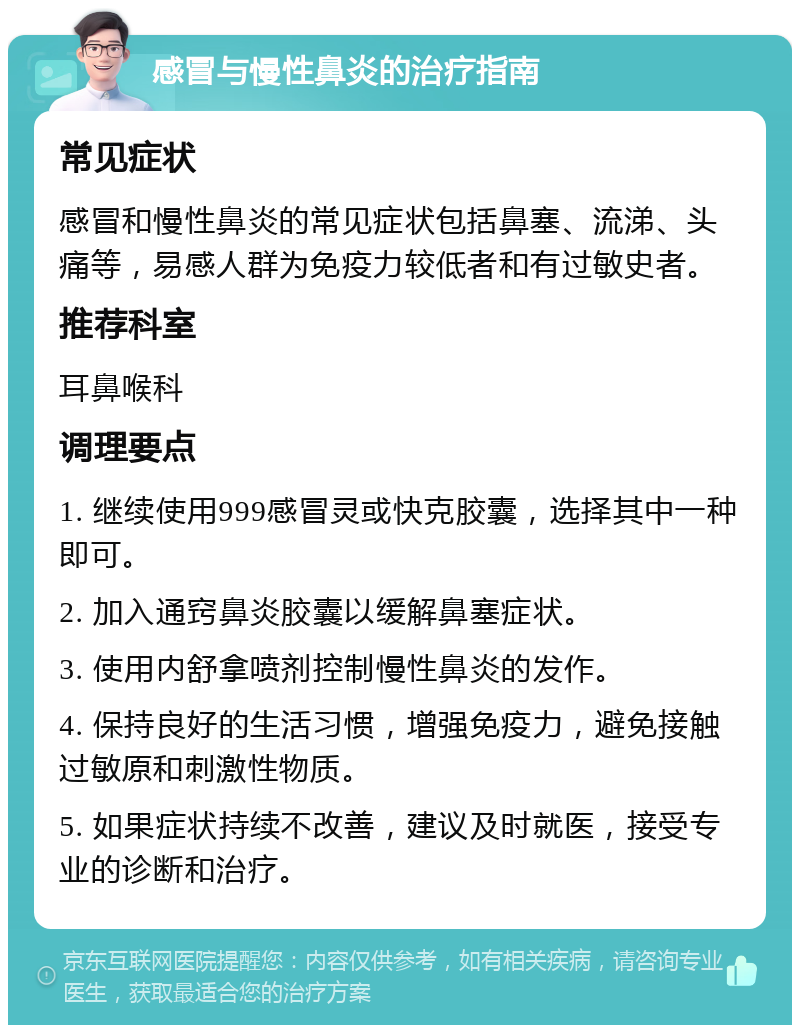 感冒与慢性鼻炎的治疗指南 常见症状 感冒和慢性鼻炎的常见症状包括鼻塞、流涕、头痛等，易感人群为免疫力较低者和有过敏史者。 推荐科室 耳鼻喉科 调理要点 1. 继续使用999感冒灵或快克胶囊，选择其中一种即可。 2. 加入通窍鼻炎胶囊以缓解鼻塞症状。 3. 使用内舒拿喷剂控制慢性鼻炎的发作。 4. 保持良好的生活习惯，增强免疫力，避免接触过敏原和刺激性物质。 5. 如果症状持续不改善，建议及时就医，接受专业的诊断和治疗。