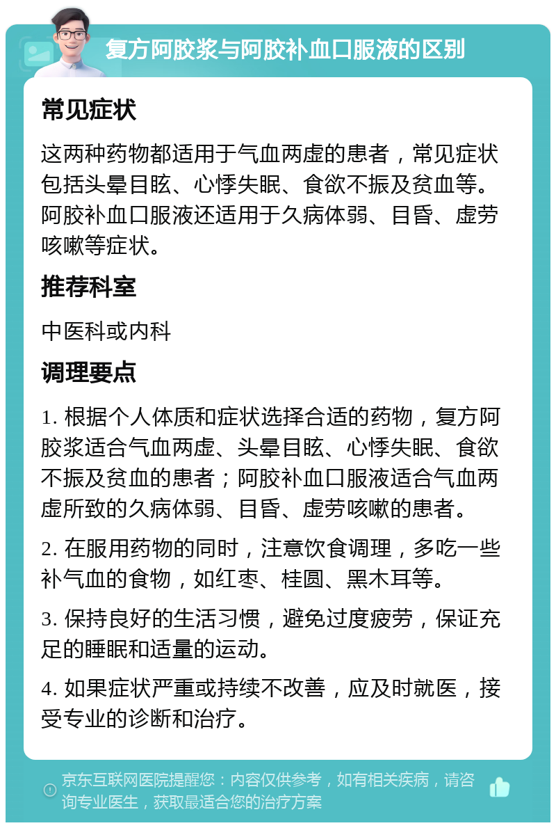 复方阿胶浆与阿胶补血口服液的区别 常见症状 这两种药物都适用于气血两虚的患者，常见症状包括头晕目眩、心悸失眠、食欲不振及贫血等。阿胶补血口服液还适用于久病体弱、目昏、虚劳咳嗽等症状。 推荐科室 中医科或内科 调理要点 1. 根据个人体质和症状选择合适的药物，复方阿胶浆适合气血两虚、头晕目眩、心悸失眠、食欲不振及贫血的患者；阿胶补血口服液适合气血两虚所致的久病体弱、目昏、虚劳咳嗽的患者。 2. 在服用药物的同时，注意饮食调理，多吃一些补气血的食物，如红枣、桂圆、黑木耳等。 3. 保持良好的生活习惯，避免过度疲劳，保证充足的睡眠和适量的运动。 4. 如果症状严重或持续不改善，应及时就医，接受专业的诊断和治疗。