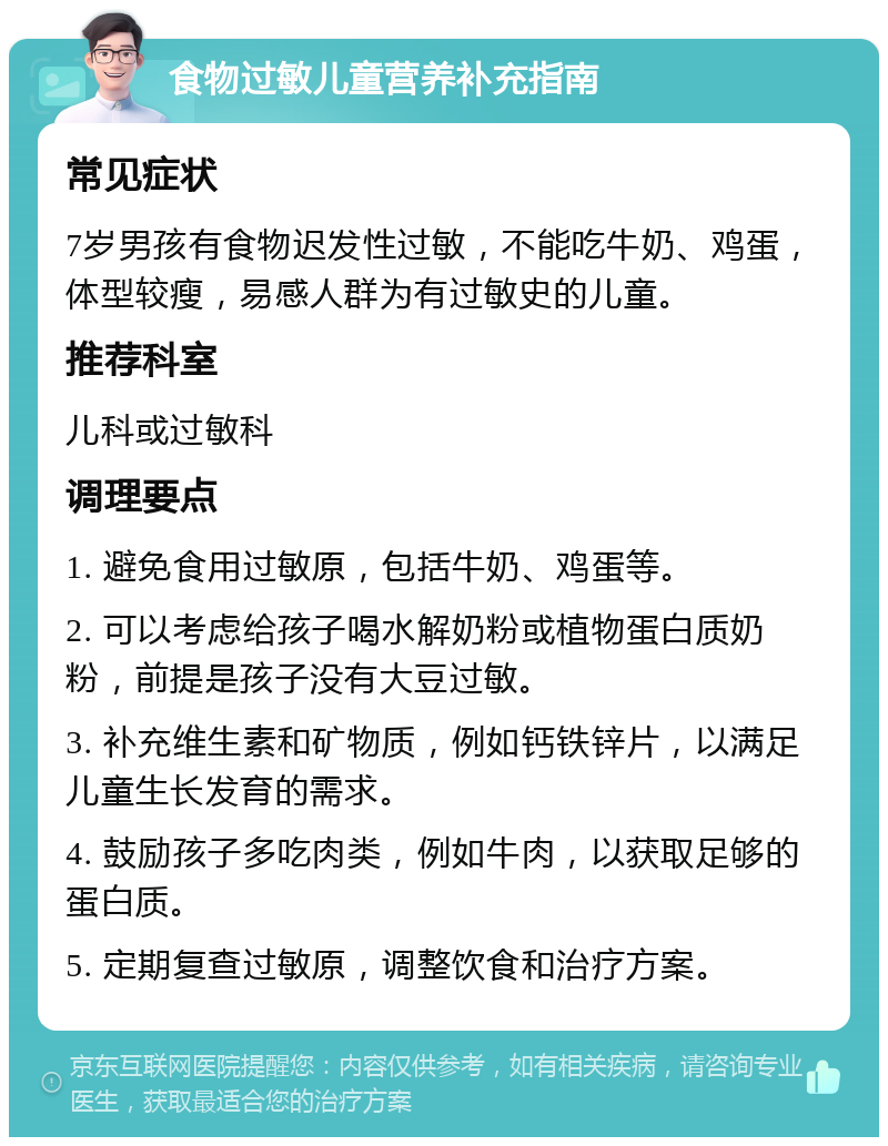 食物过敏儿童营养补充指南 常见症状 7岁男孩有食物迟发性过敏，不能吃牛奶、鸡蛋，体型较瘦，易感人群为有过敏史的儿童。 推荐科室 儿科或过敏科 调理要点 1. 避免食用过敏原，包括牛奶、鸡蛋等。 2. 可以考虑给孩子喝水解奶粉或植物蛋白质奶粉，前提是孩子没有大豆过敏。 3. 补充维生素和矿物质，例如钙铁锌片，以满足儿童生长发育的需求。 4. 鼓励孩子多吃肉类，例如牛肉，以获取足够的蛋白质。 5. 定期复查过敏原，调整饮食和治疗方案。