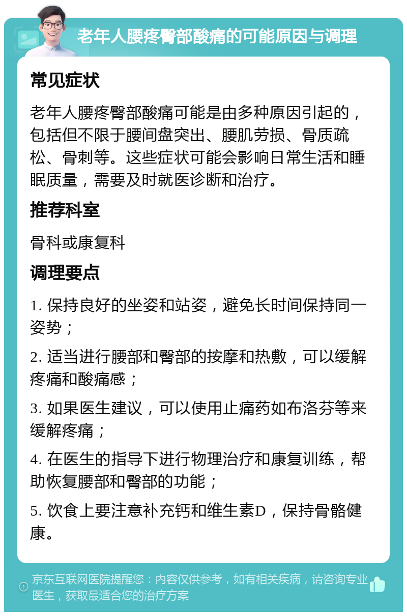 老年人腰疼臀部酸痛的可能原因与调理 常见症状 老年人腰疼臀部酸痛可能是由多种原因引起的，包括但不限于腰间盘突出、腰肌劳损、骨质疏松、骨刺等。这些症状可能会影响日常生活和睡眠质量，需要及时就医诊断和治疗。 推荐科室 骨科或康复科 调理要点 1. 保持良好的坐姿和站姿，避免长时间保持同一姿势； 2. 适当进行腰部和臀部的按摩和热敷，可以缓解疼痛和酸痛感； 3. 如果医生建议，可以使用止痛药如布洛芬等来缓解疼痛； 4. 在医生的指导下进行物理治疗和康复训练，帮助恢复腰部和臀部的功能； 5. 饮食上要注意补充钙和维生素D，保持骨骼健康。