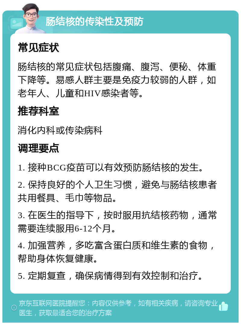 肠结核的传染性及预防 常见症状 肠结核的常见症状包括腹痛、腹泻、便秘、体重下降等。易感人群主要是免疫力较弱的人群，如老年人、儿童和HIV感染者等。 推荐科室 消化内科或传染病科 调理要点 1. 接种BCG疫苗可以有效预防肠结核的发生。 2. 保持良好的个人卫生习惯，避免与肠结核患者共用餐具、毛巾等物品。 3. 在医生的指导下，按时服用抗结核药物，通常需要连续服用6-12个月。 4. 加强营养，多吃富含蛋白质和维生素的食物，帮助身体恢复健康。 5. 定期复查，确保病情得到有效控制和治疗。