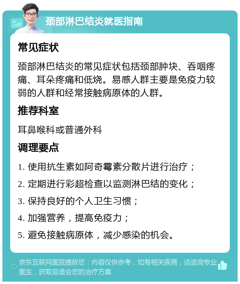 颈部淋巴结炎就医指南 常见症状 颈部淋巴结炎的常见症状包括颈部肿块、吞咽疼痛、耳朵疼痛和低烧。易感人群主要是免疫力较弱的人群和经常接触病原体的人群。 推荐科室 耳鼻喉科或普通外科 调理要点 1. 使用抗生素如阿奇霉素分散片进行治疗； 2. 定期进行彩超检查以监测淋巴结的变化； 3. 保持良好的个人卫生习惯； 4. 加强营养，提高免疫力； 5. 避免接触病原体，减少感染的机会。