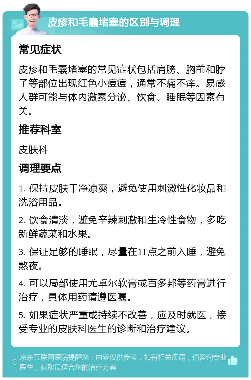 皮疹和毛囊堵塞的区别与调理 常见症状 皮疹和毛囊堵塞的常见症状包括肩膀、胸前和脖子等部位出现红色小痘痘，通常不痛不痒。易感人群可能与体内激素分泌、饮食、睡眠等因素有关。 推荐科室 皮肤科 调理要点 1. 保持皮肤干净凉爽，避免使用刺激性化妆品和洗浴用品。 2. 饮食清淡，避免辛辣刺激和生冷性食物，多吃新鲜蔬菜和水果。 3. 保证足够的睡眠，尽量在11点之前入睡，避免熬夜。 4. 可以局部使用尤卓尔软膏或百多邦等药膏进行治疗，具体用药请遵医嘱。 5. 如果症状严重或持续不改善，应及时就医，接受专业的皮肤科医生的诊断和治疗建议。