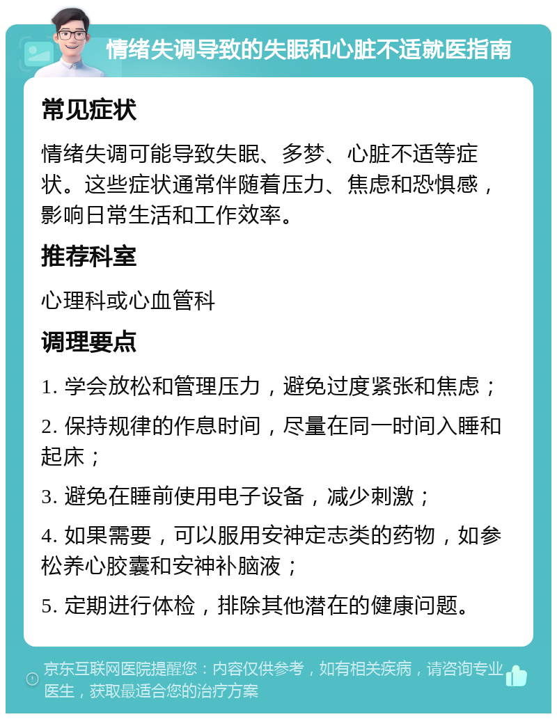 情绪失调导致的失眠和心脏不适就医指南 常见症状 情绪失调可能导致失眠、多梦、心脏不适等症状。这些症状通常伴随着压力、焦虑和恐惧感，影响日常生活和工作效率。 推荐科室 心理科或心血管科 调理要点 1. 学会放松和管理压力，避免过度紧张和焦虑； 2. 保持规律的作息时间，尽量在同一时间入睡和起床； 3. 避免在睡前使用电子设备，减少刺激； 4. 如果需要，可以服用安神定志类的药物，如参松养心胶囊和安神补脑液； 5. 定期进行体检，排除其他潜在的健康问题。