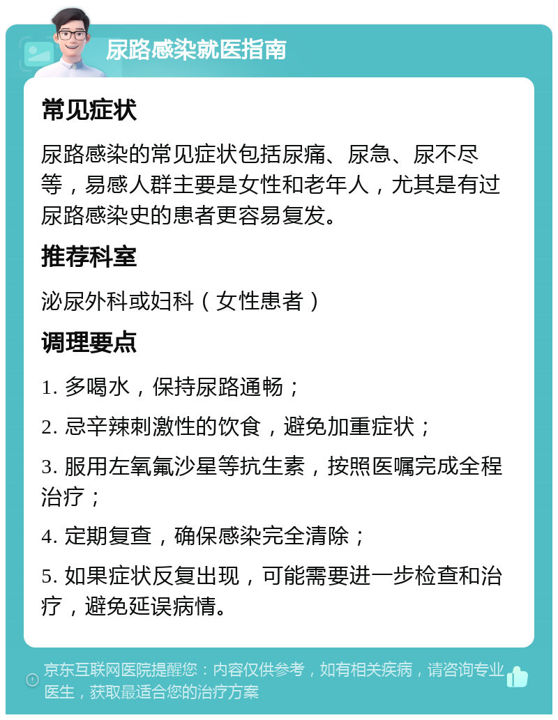 尿路感染就医指南 常见症状 尿路感染的常见症状包括尿痛、尿急、尿不尽等，易感人群主要是女性和老年人，尤其是有过尿路感染史的患者更容易复发。 推荐科室 泌尿外科或妇科（女性患者） 调理要点 1. 多喝水，保持尿路通畅； 2. 忌辛辣刺激性的饮食，避免加重症状； 3. 服用左氧氟沙星等抗生素，按照医嘱完成全程治疗； 4. 定期复查，确保感染完全清除； 5. 如果症状反复出现，可能需要进一步检查和治疗，避免延误病情。