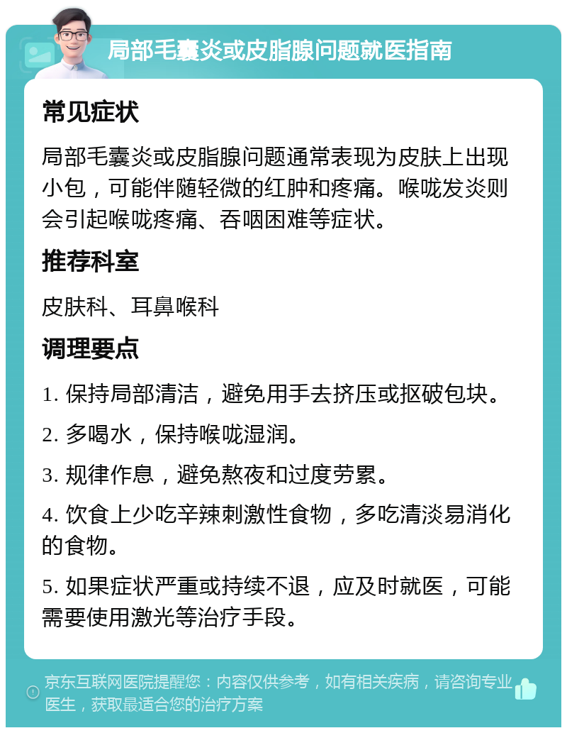 局部毛囊炎或皮脂腺问题就医指南 常见症状 局部毛囊炎或皮脂腺问题通常表现为皮肤上出现小包，可能伴随轻微的红肿和疼痛。喉咙发炎则会引起喉咙疼痛、吞咽困难等症状。 推荐科室 皮肤科、耳鼻喉科 调理要点 1. 保持局部清洁，避免用手去挤压或抠破包块。 2. 多喝水，保持喉咙湿润。 3. 规律作息，避免熬夜和过度劳累。 4. 饮食上少吃辛辣刺激性食物，多吃清淡易消化的食物。 5. 如果症状严重或持续不退，应及时就医，可能需要使用激光等治疗手段。