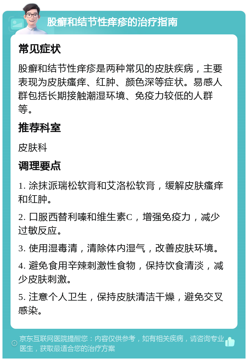 股癣和结节性痒疹的治疗指南 常见症状 股癣和结节性痒疹是两种常见的皮肤疾病，主要表现为皮肤瘙痒、红肿、颜色深等症状。易感人群包括长期接触潮湿环境、免疫力较低的人群等。 推荐科室 皮肤科 调理要点 1. 涂抹派瑞松软膏和艾洛松软膏，缓解皮肤瘙痒和红肿。 2. 口服西替利嗪和维生素C，增强免疫力，减少过敏反应。 3. 使用湿毒清，清除体内湿气，改善皮肤环境。 4. 避免食用辛辣刺激性食物，保持饮食清淡，减少皮肤刺激。 5. 注意个人卫生，保持皮肤清洁干燥，避免交叉感染。