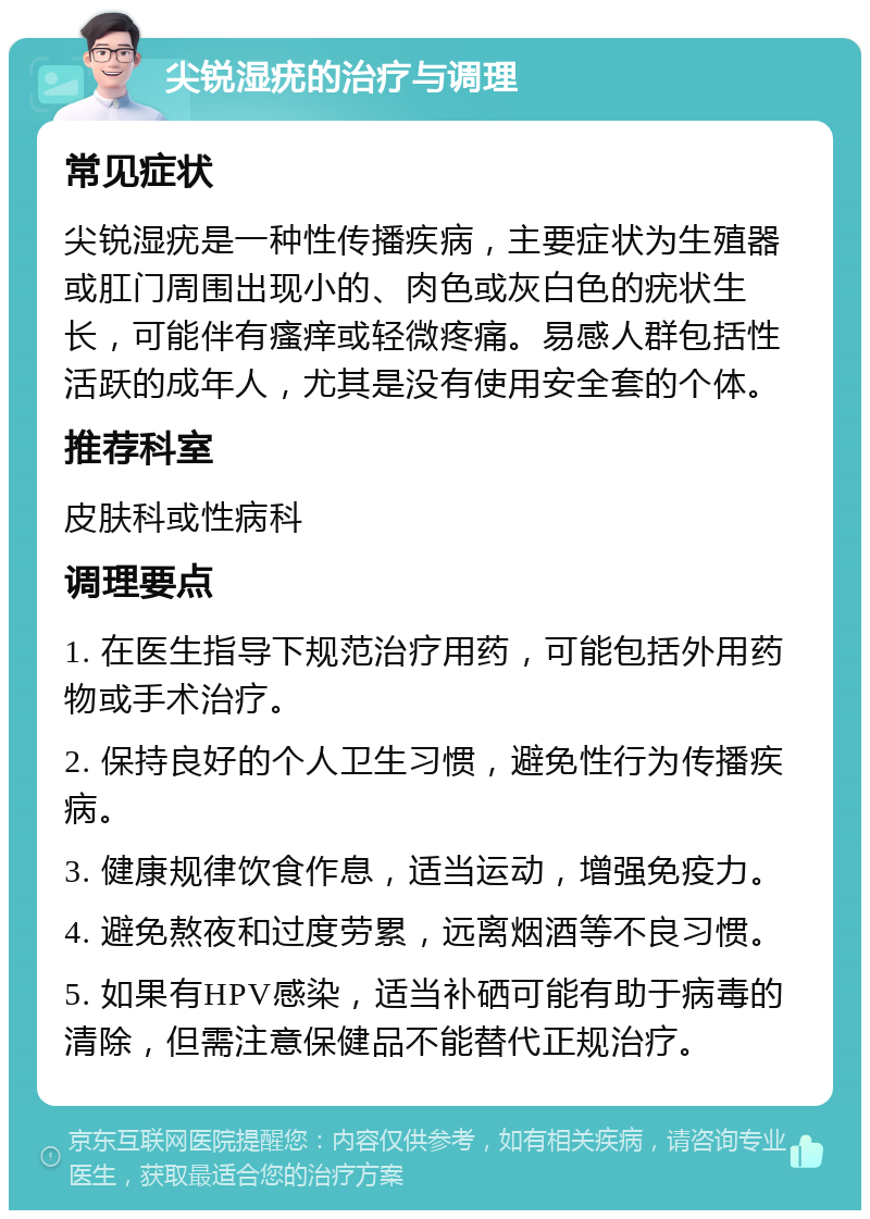 尖锐湿疣的治疗与调理 常见症状 尖锐湿疣是一种性传播疾病，主要症状为生殖器或肛门周围出现小的、肉色或灰白色的疣状生长，可能伴有瘙痒或轻微疼痛。易感人群包括性活跃的成年人，尤其是没有使用安全套的个体。 推荐科室 皮肤科或性病科 调理要点 1. 在医生指导下规范治疗用药，可能包括外用药物或手术治疗。 2. 保持良好的个人卫生习惯，避免性行为传播疾病。 3. 健康规律饮食作息，适当运动，增强免疫力。 4. 避免熬夜和过度劳累，远离烟酒等不良习惯。 5. 如果有HPV感染，适当补硒可能有助于病毒的清除，但需注意保健品不能替代正规治疗。