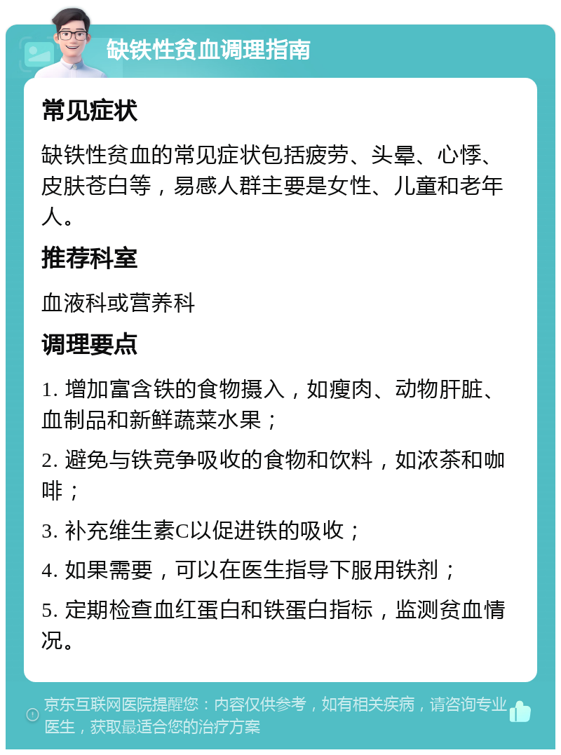 缺铁性贫血调理指南 常见症状 缺铁性贫血的常见症状包括疲劳、头晕、心悸、皮肤苍白等，易感人群主要是女性、儿童和老年人。 推荐科室 血液科或营养科 调理要点 1. 增加富含铁的食物摄入，如瘦肉、动物肝脏、血制品和新鲜蔬菜水果； 2. 避免与铁竞争吸收的食物和饮料，如浓茶和咖啡； 3. 补充维生素C以促进铁的吸收； 4. 如果需要，可以在医生指导下服用铁剂； 5. 定期检查血红蛋白和铁蛋白指标，监测贫血情况。