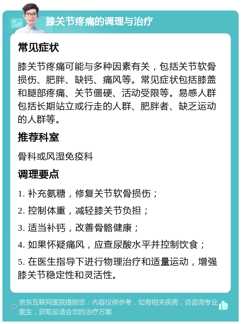 膝关节疼痛的调理与治疗 常见症状 膝关节疼痛可能与多种因素有关，包括关节软骨损伤、肥胖、缺钙、痛风等。常见症状包括膝盖和腿部疼痛、关节僵硬、活动受限等。易感人群包括长期站立或行走的人群、肥胖者、缺乏运动的人群等。 推荐科室 骨科或风湿免疫科 调理要点 1. 补充氨糖，修复关节软骨损伤； 2. 控制体重，减轻膝关节负担； 3. 适当补钙，改善骨骼健康； 4. 如果怀疑痛风，应查尿酸水平并控制饮食； 5. 在医生指导下进行物理治疗和适量运动，增强膝关节稳定性和灵活性。