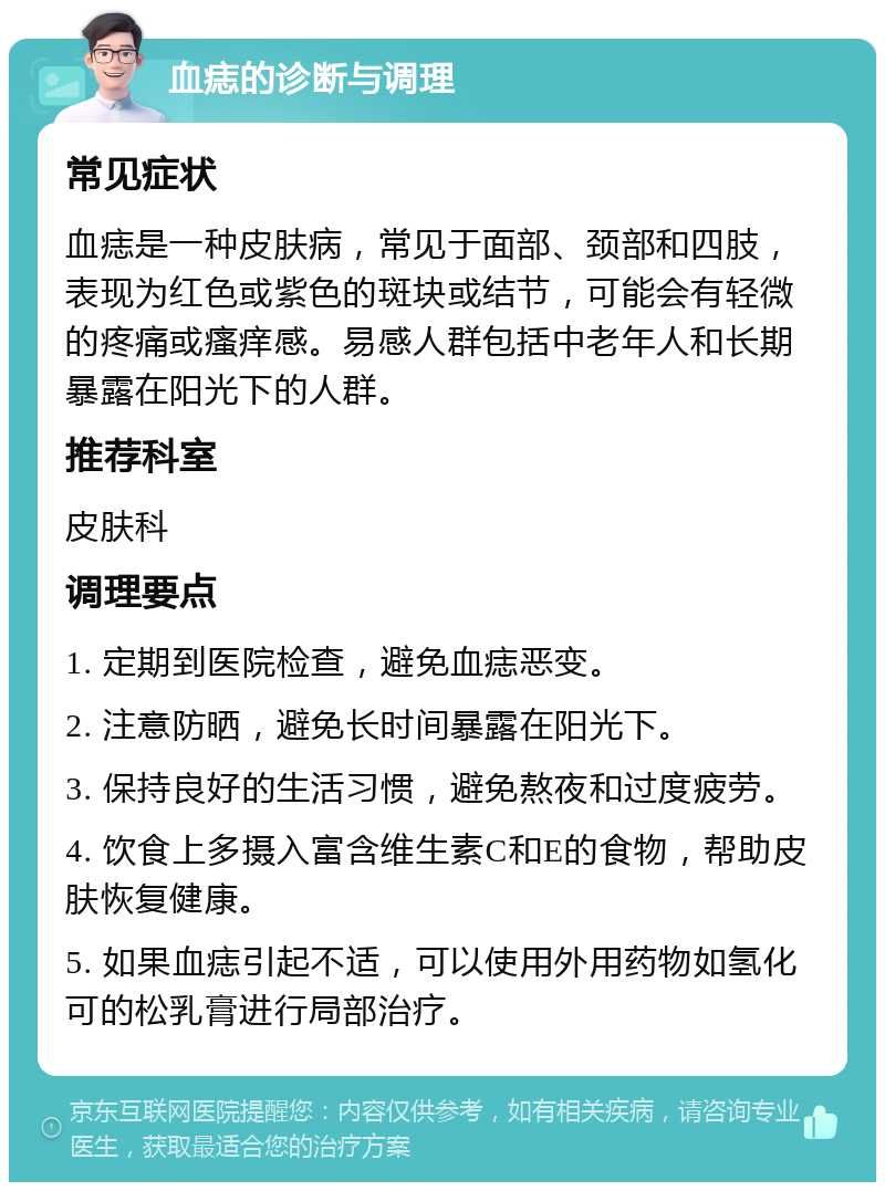 血痣的诊断与调理 常见症状 血痣是一种皮肤病，常见于面部、颈部和四肢，表现为红色或紫色的斑块或结节，可能会有轻微的疼痛或瘙痒感。易感人群包括中老年人和长期暴露在阳光下的人群。 推荐科室 皮肤科 调理要点 1. 定期到医院检查，避免血痣恶变。 2. 注意防晒，避免长时间暴露在阳光下。 3. 保持良好的生活习惯，避免熬夜和过度疲劳。 4. 饮食上多摄入富含维生素C和E的食物，帮助皮肤恢复健康。 5. 如果血痣引起不适，可以使用外用药物如氢化可的松乳膏进行局部治疗。