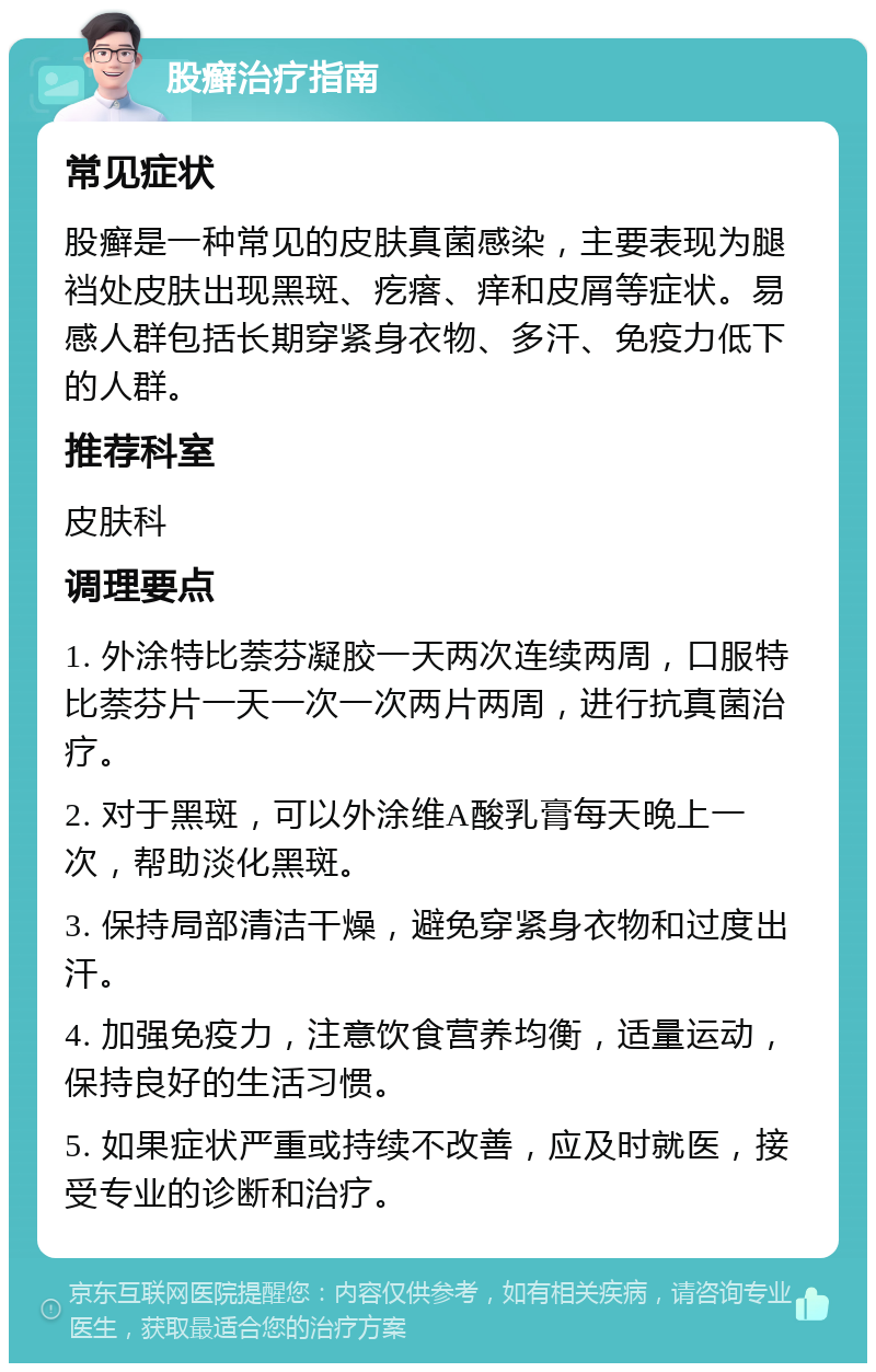 股癣治疗指南 常见症状 股癣是一种常见的皮肤真菌感染，主要表现为腿裆处皮肤出现黑斑、疙瘩、痒和皮屑等症状。易感人群包括长期穿紧身衣物、多汗、免疫力低下的人群。 推荐科室 皮肤科 调理要点 1. 外涂特比萘芬凝胶一天两次连续两周，口服特比萘芬片一天一次一次两片两周，进行抗真菌治疗。 2. 对于黑斑，可以外涂维A酸乳膏每天晚上一次，帮助淡化黑斑。 3. 保持局部清洁干燥，避免穿紧身衣物和过度出汗。 4. 加强免疫力，注意饮食营养均衡，适量运动，保持良好的生活习惯。 5. 如果症状严重或持续不改善，应及时就医，接受专业的诊断和治疗。