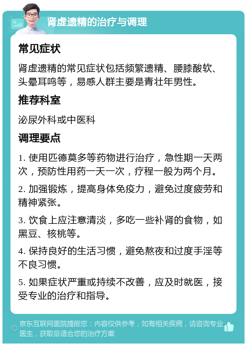 肾虚遗精的治疗与调理 常见症状 肾虚遗精的常见症状包括频繁遗精、腰膝酸软、头晕耳鸣等，易感人群主要是青壮年男性。 推荐科室 泌尿外科或中医科 调理要点 1. 使用匹德莫多等药物进行治疗，急性期一天两次，预防性用药一天一次，疗程一般为两个月。 2. 加强锻炼，提高身体免疫力，避免过度疲劳和精神紧张。 3. 饮食上应注意清淡，多吃一些补肾的食物，如黑豆、核桃等。 4. 保持良好的生活习惯，避免熬夜和过度手淫等不良习惯。 5. 如果症状严重或持续不改善，应及时就医，接受专业的治疗和指导。