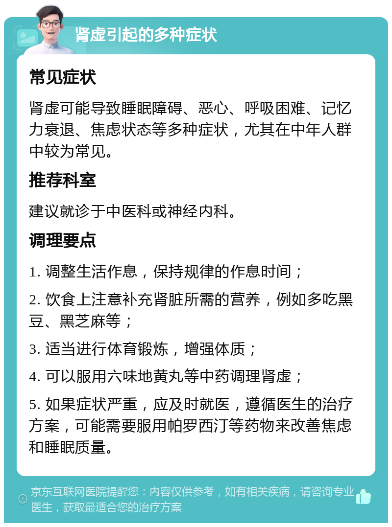 肾虚引起的多种症状 常见症状 肾虚可能导致睡眠障碍、恶心、呼吸困难、记忆力衰退、焦虑状态等多种症状，尤其在中年人群中较为常见。 推荐科室 建议就诊于中医科或神经内科。 调理要点 1. 调整生活作息，保持规律的作息时间； 2. 饮食上注意补充肾脏所需的营养，例如多吃黑豆、黑芝麻等； 3. 适当进行体育锻炼，增强体质； 4. 可以服用六味地黄丸等中药调理肾虚； 5. 如果症状严重，应及时就医，遵循医生的治疗方案，可能需要服用帕罗西汀等药物来改善焦虑和睡眠质量。