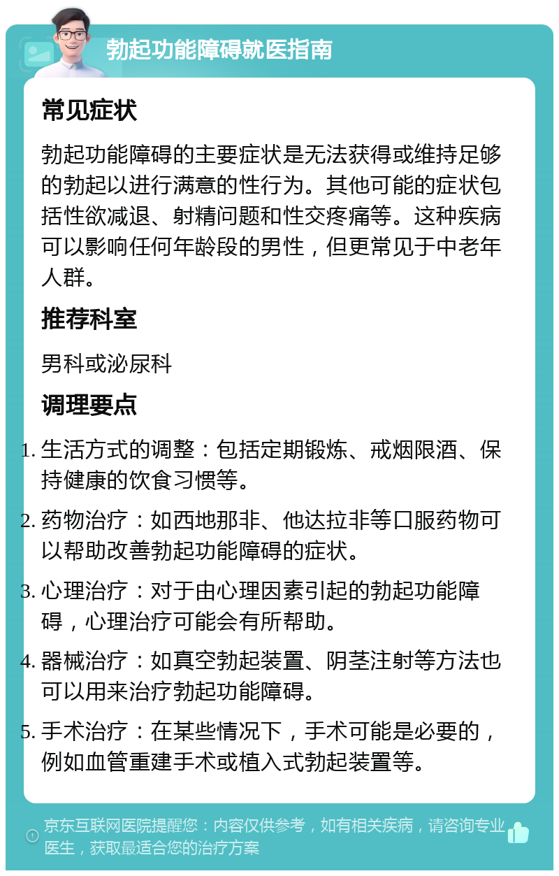 勃起功能障碍就医指南 常见症状 勃起功能障碍的主要症状是无法获得或维持足够的勃起以进行满意的性行为。其他可能的症状包括性欲减退、射精问题和性交疼痛等。这种疾病可以影响任何年龄段的男性，但更常见于中老年人群。 推荐科室 男科或泌尿科 调理要点 生活方式的调整：包括定期锻炼、戒烟限酒、保持健康的饮食习惯等。 药物治疗：如西地那非、他达拉非等口服药物可以帮助改善勃起功能障碍的症状。 心理治疗：对于由心理因素引起的勃起功能障碍，心理治疗可能会有所帮助。 器械治疗：如真空勃起装置、阴茎注射等方法也可以用来治疗勃起功能障碍。 手术治疗：在某些情况下，手术可能是必要的，例如血管重建手术或植入式勃起装置等。