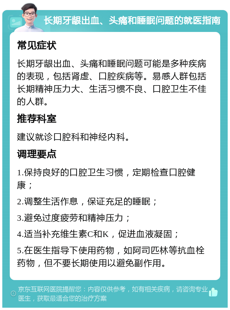 长期牙龈出血、头痛和睡眠问题的就医指南 常见症状 长期牙龈出血、头痛和睡眠问题可能是多种疾病的表现，包括肾虚、口腔疾病等。易感人群包括长期精神压力大、生活习惯不良、口腔卫生不佳的人群。 推荐科室 建议就诊口腔科和神经内科。 调理要点 1.保持良好的口腔卫生习惯，定期检查口腔健康； 2.调整生活作息，保证充足的睡眠； 3.避免过度疲劳和精神压力； 4.适当补充维生素C和K，促进血液凝固； 5.在医生指导下使用药物，如阿司匹林等抗血栓药物，但不要长期使用以避免副作用。