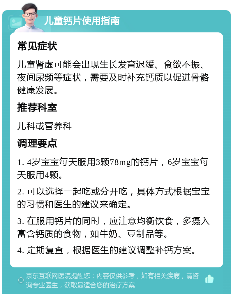 儿童钙片使用指南 常见症状 儿童肾虚可能会出现生长发育迟缓、食欲不振、夜间尿频等症状，需要及时补充钙质以促进骨骼健康发展。 推荐科室 儿科或营养科 调理要点 1. 4岁宝宝每天服用3颗78mg的钙片，6岁宝宝每天服用4颗。 2. 可以选择一起吃或分开吃，具体方式根据宝宝的习惯和医生的建议来确定。 3. 在服用钙片的同时，应注意均衡饮食，多摄入富含钙质的食物，如牛奶、豆制品等。 4. 定期复查，根据医生的建议调整补钙方案。