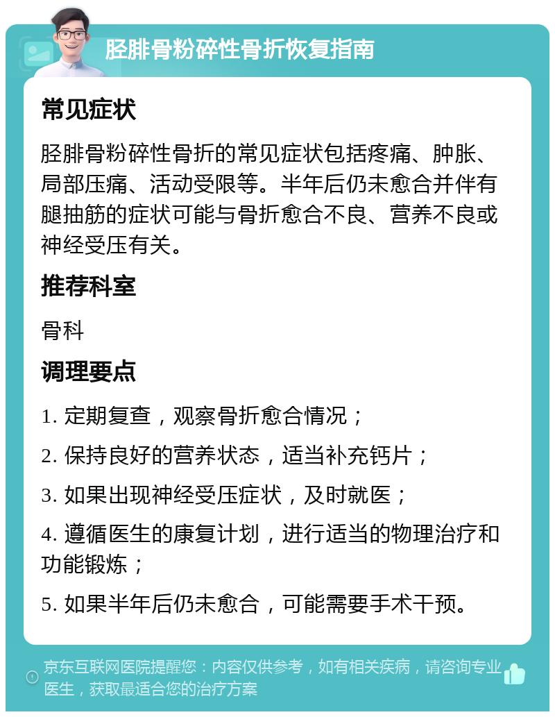 胫腓骨粉碎性骨折恢复指南 常见症状 胫腓骨粉碎性骨折的常见症状包括疼痛、肿胀、局部压痛、活动受限等。半年后仍未愈合并伴有腿抽筋的症状可能与骨折愈合不良、营养不良或神经受压有关。 推荐科室 骨科 调理要点 1. 定期复查，观察骨折愈合情况； 2. 保持良好的营养状态，适当补充钙片； 3. 如果出现神经受压症状，及时就医； 4. 遵循医生的康复计划，进行适当的物理治疗和功能锻炼； 5. 如果半年后仍未愈合，可能需要手术干预。