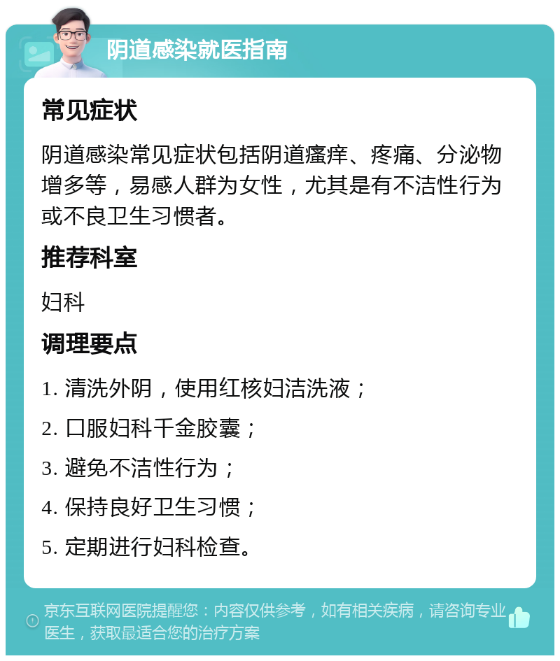 阴道感染就医指南 常见症状 阴道感染常见症状包括阴道瘙痒、疼痛、分泌物增多等，易感人群为女性，尤其是有不洁性行为或不良卫生习惯者。 推荐科室 妇科 调理要点 1. 清洗外阴，使用红核妇洁洗液； 2. 口服妇科千金胶囊； 3. 避免不洁性行为； 4. 保持良好卫生习惯； 5. 定期进行妇科检查。