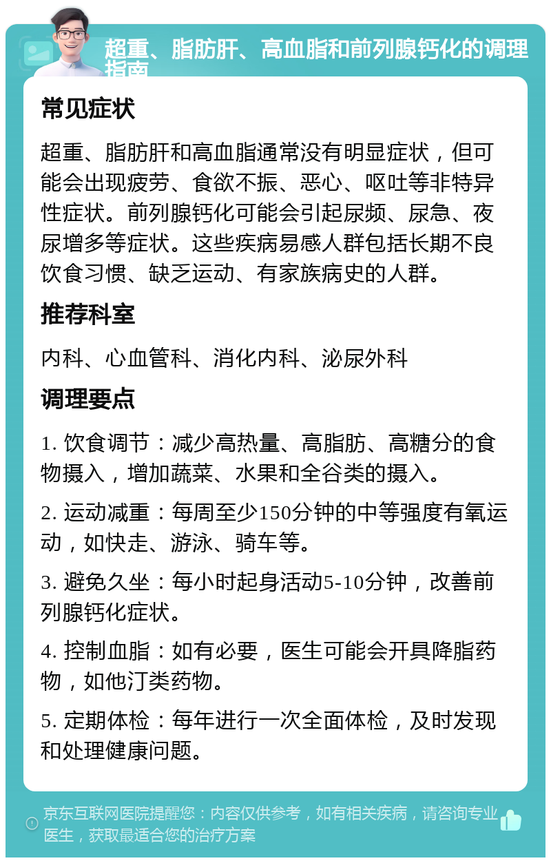 超重、脂肪肝、高血脂和前列腺钙化的调理指南 常见症状 超重、脂肪肝和高血脂通常没有明显症状，但可能会出现疲劳、食欲不振、恶心、呕吐等非特异性症状。前列腺钙化可能会引起尿频、尿急、夜尿增多等症状。这些疾病易感人群包括长期不良饮食习惯、缺乏运动、有家族病史的人群。 推荐科室 内科、心血管科、消化内科、泌尿外科 调理要点 1. 饮食调节：减少高热量、高脂肪、高糖分的食物摄入，增加蔬菜、水果和全谷类的摄入。 2. 运动减重：每周至少150分钟的中等强度有氧运动，如快走、游泳、骑车等。 3. 避免久坐：每小时起身活动5-10分钟，改善前列腺钙化症状。 4. 控制血脂：如有必要，医生可能会开具降脂药物，如他汀类药物。 5. 定期体检：每年进行一次全面体检，及时发现和处理健康问题。