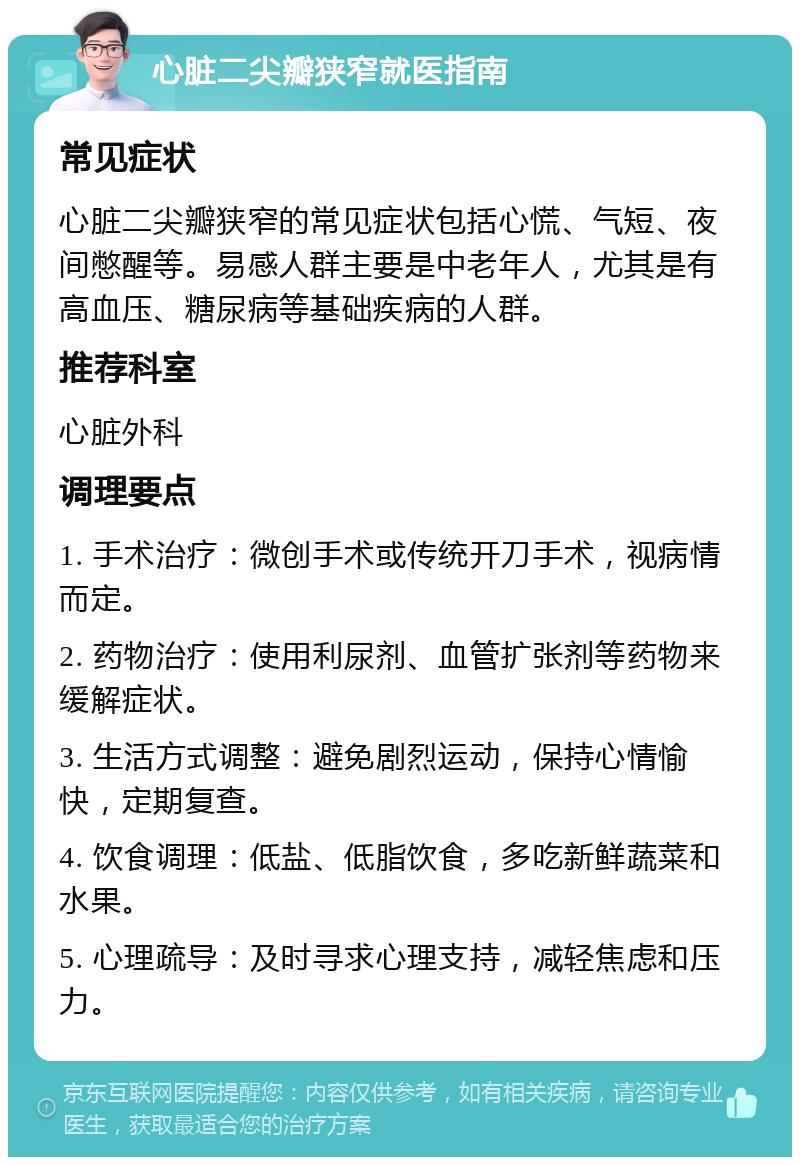 心脏二尖瓣狭窄就医指南 常见症状 心脏二尖瓣狭窄的常见症状包括心慌、气短、夜间憋醒等。易感人群主要是中老年人，尤其是有高血压、糖尿病等基础疾病的人群。 推荐科室 心脏外科 调理要点 1. 手术治疗：微创手术或传统开刀手术，视病情而定。 2. 药物治疗：使用利尿剂、血管扩张剂等药物来缓解症状。 3. 生活方式调整：避免剧烈运动，保持心情愉快，定期复查。 4. 饮食调理：低盐、低脂饮食，多吃新鲜蔬菜和水果。 5. 心理疏导：及时寻求心理支持，减轻焦虑和压力。