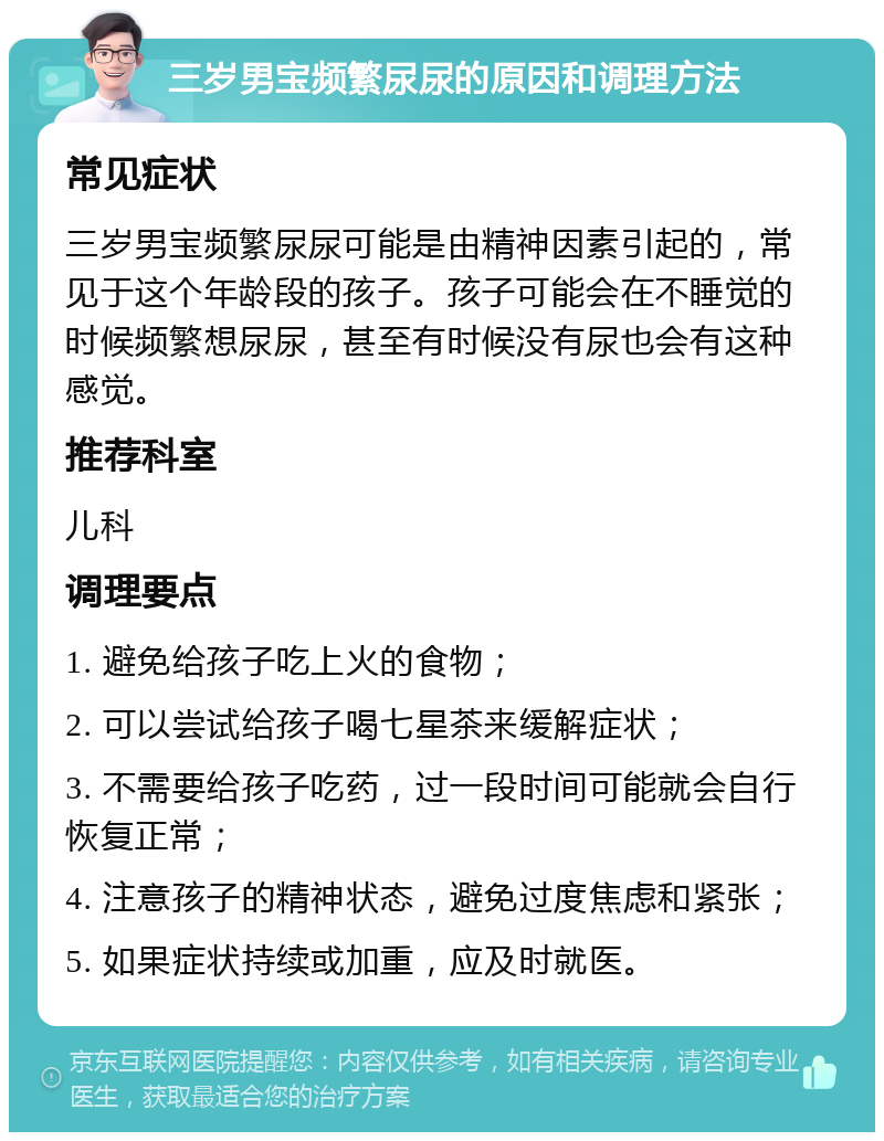 三岁男宝频繁尿尿的原因和调理方法 常见症状 三岁男宝频繁尿尿可能是由精神因素引起的，常见于这个年龄段的孩子。孩子可能会在不睡觉的时候频繁想尿尿，甚至有时候没有尿也会有这种感觉。 推荐科室 儿科 调理要点 1. 避免给孩子吃上火的食物； 2. 可以尝试给孩子喝七星茶来缓解症状； 3. 不需要给孩子吃药，过一段时间可能就会自行恢复正常； 4. 注意孩子的精神状态，避免过度焦虑和紧张； 5. 如果症状持续或加重，应及时就医。