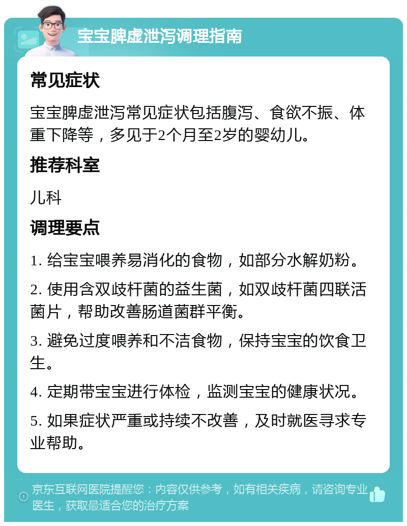 宝宝脾虚泄泻调理指南 常见症状 宝宝脾虚泄泻常见症状包括腹泻、食欲不振、体重下降等，多见于2个月至2岁的婴幼儿。 推荐科室 儿科 调理要点 1. 给宝宝喂养易消化的食物，如部分水解奶粉。 2. 使用含双歧杆菌的益生菌，如双歧杆菌四联活菌片，帮助改善肠道菌群平衡。 3. 避免过度喂养和不洁食物，保持宝宝的饮食卫生。 4. 定期带宝宝进行体检，监测宝宝的健康状况。 5. 如果症状严重或持续不改善，及时就医寻求专业帮助。