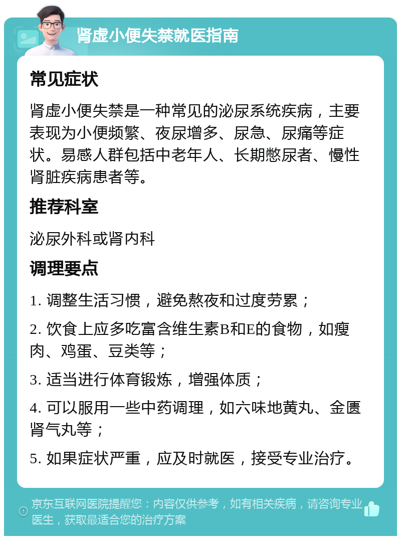 肾虚小便失禁就医指南 常见症状 肾虚小便失禁是一种常见的泌尿系统疾病，主要表现为小便频繁、夜尿增多、尿急、尿痛等症状。易感人群包括中老年人、长期憋尿者、慢性肾脏疾病患者等。 推荐科室 泌尿外科或肾内科 调理要点 1. 调整生活习惯，避免熬夜和过度劳累； 2. 饮食上应多吃富含维生素B和E的食物，如瘦肉、鸡蛋、豆类等； 3. 适当进行体育锻炼，增强体质； 4. 可以服用一些中药调理，如六味地黄丸、金匮肾气丸等； 5. 如果症状严重，应及时就医，接受专业治疗。