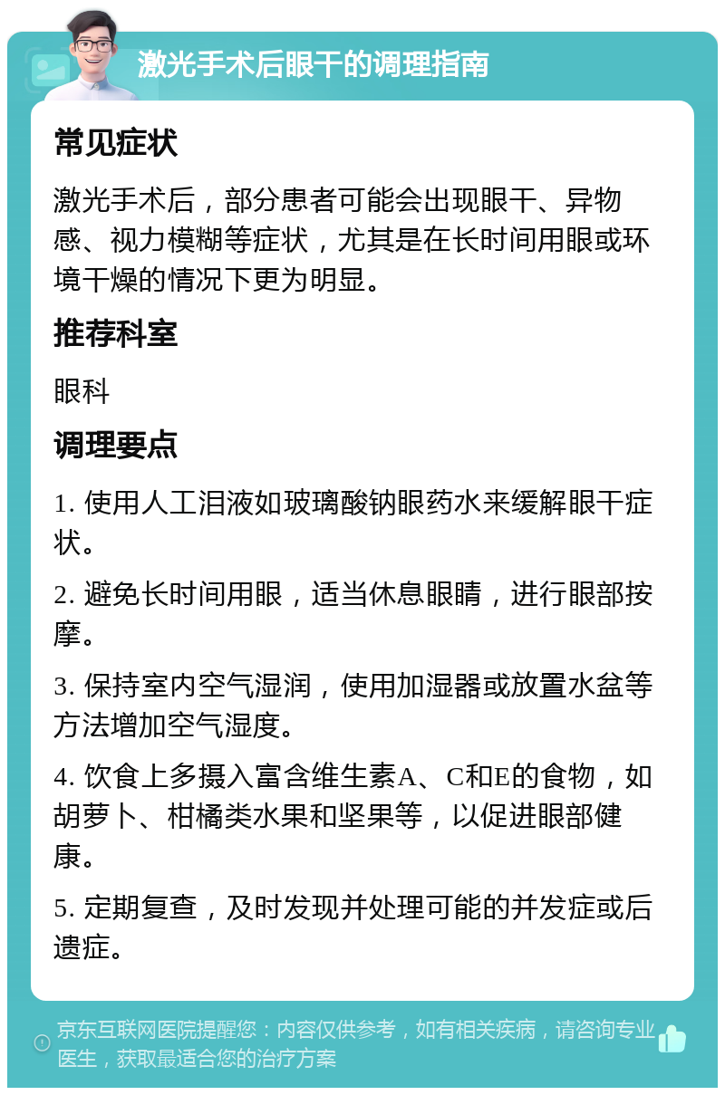 激光手术后眼干的调理指南 常见症状 激光手术后，部分患者可能会出现眼干、异物感、视力模糊等症状，尤其是在长时间用眼或环境干燥的情况下更为明显。 推荐科室 眼科 调理要点 1. 使用人工泪液如玻璃酸钠眼药水来缓解眼干症状。 2. 避免长时间用眼，适当休息眼睛，进行眼部按摩。 3. 保持室内空气湿润，使用加湿器或放置水盆等方法增加空气湿度。 4. 饮食上多摄入富含维生素A、C和E的食物，如胡萝卜、柑橘类水果和坚果等，以促进眼部健康。 5. 定期复查，及时发现并处理可能的并发症或后遗症。