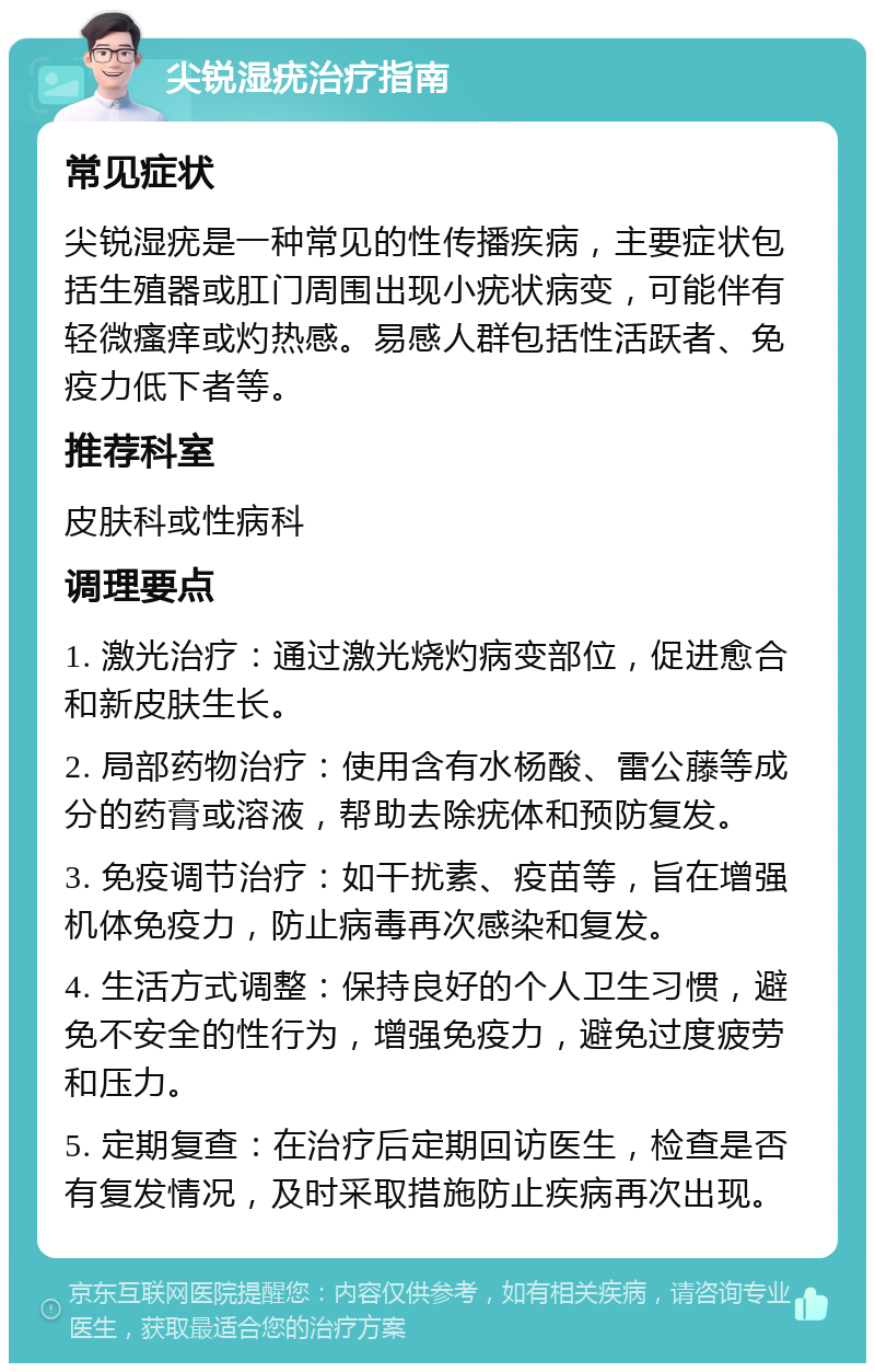 尖锐湿疣治疗指南 常见症状 尖锐湿疣是一种常见的性传播疾病，主要症状包括生殖器或肛门周围出现小疣状病变，可能伴有轻微瘙痒或灼热感。易感人群包括性活跃者、免疫力低下者等。 推荐科室 皮肤科或性病科 调理要点 1. 激光治疗：通过激光烧灼病变部位，促进愈合和新皮肤生长。 2. 局部药物治疗：使用含有水杨酸、雷公藤等成分的药膏或溶液，帮助去除疣体和预防复发。 3. 免疫调节治疗：如干扰素、疫苗等，旨在增强机体免疫力，防止病毒再次感染和复发。 4. 生活方式调整：保持良好的个人卫生习惯，避免不安全的性行为，增强免疫力，避免过度疲劳和压力。 5. 定期复查：在治疗后定期回访医生，检查是否有复发情况，及时采取措施防止疾病再次出现。