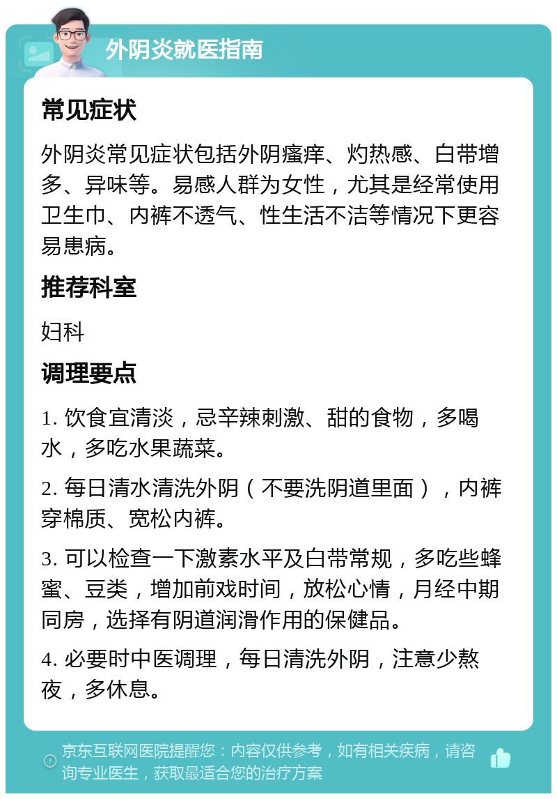 外阴炎就医指南 常见症状 外阴炎常见症状包括外阴瘙痒、灼热感、白带增多、异味等。易感人群为女性，尤其是经常使用卫生巾、内裤不透气、性生活不洁等情况下更容易患病。 推荐科室 妇科 调理要点 1. 饮食宜清淡，忌辛辣刺激、甜的食物，多喝水，多吃水果蔬菜。 2. 每日清水清洗外阴（不要洗阴道里面），内裤穿棉质、宽松内裤。 3. 可以检查一下激素水平及白带常规，多吃些蜂蜜、豆类，增加前戏时间，放松心情，月经中期同房，选择有阴道润滑作用的保健品。 4. 必要时中医调理，每日清洗外阴，注意少熬夜，多休息。