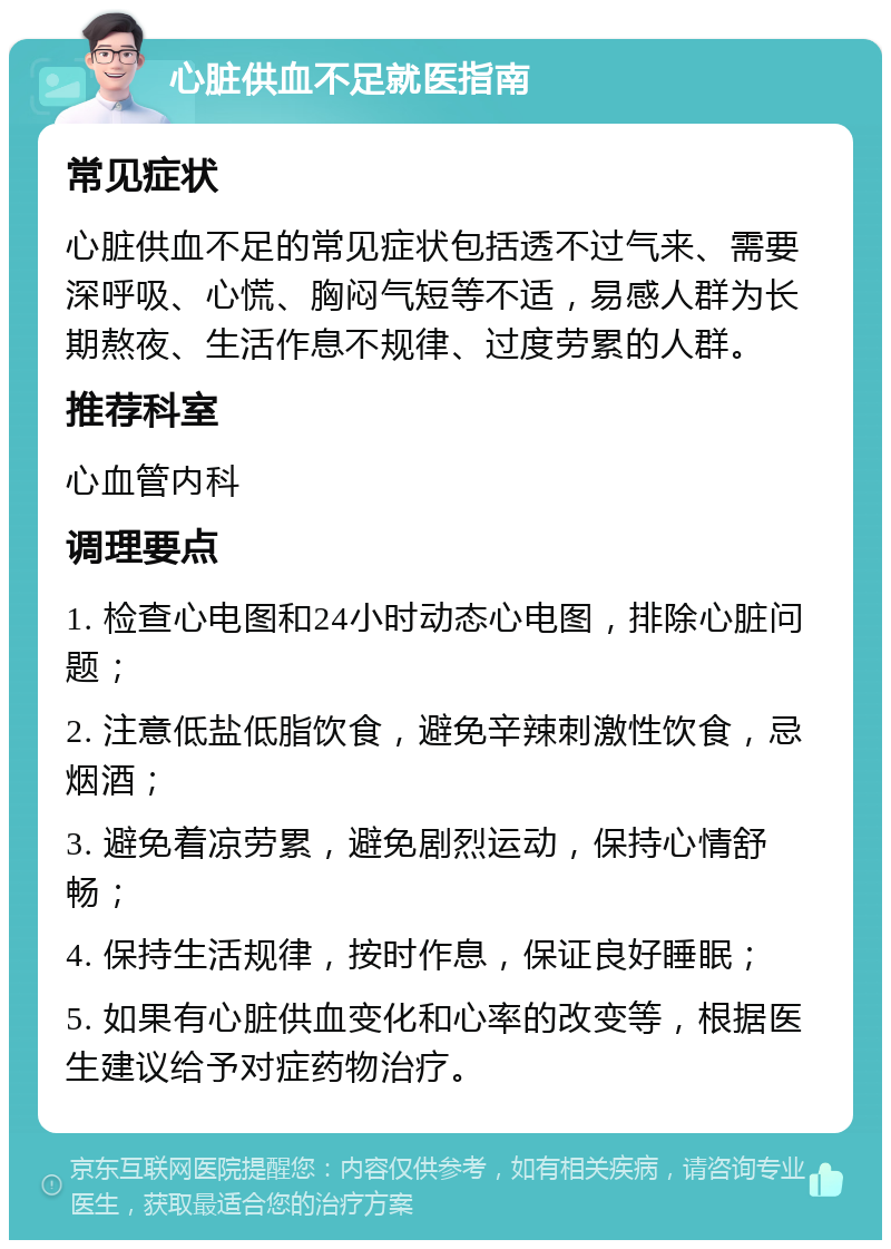 心脏供血不足就医指南 常见症状 心脏供血不足的常见症状包括透不过气来、需要深呼吸、心慌、胸闷气短等不适，易感人群为长期熬夜、生活作息不规律、过度劳累的人群。 推荐科室 心血管内科 调理要点 1. 检查心电图和24小时动态心电图，排除心脏问题； 2. 注意低盐低脂饮食，避免辛辣刺激性饮食，忌烟酒； 3. 避免着凉劳累，避免剧烈运动，保持心情舒畅； 4. 保持生活规律，按时作息，保证良好睡眠； 5. 如果有心脏供血变化和心率的改变等，根据医生建议给予对症药物治疗。