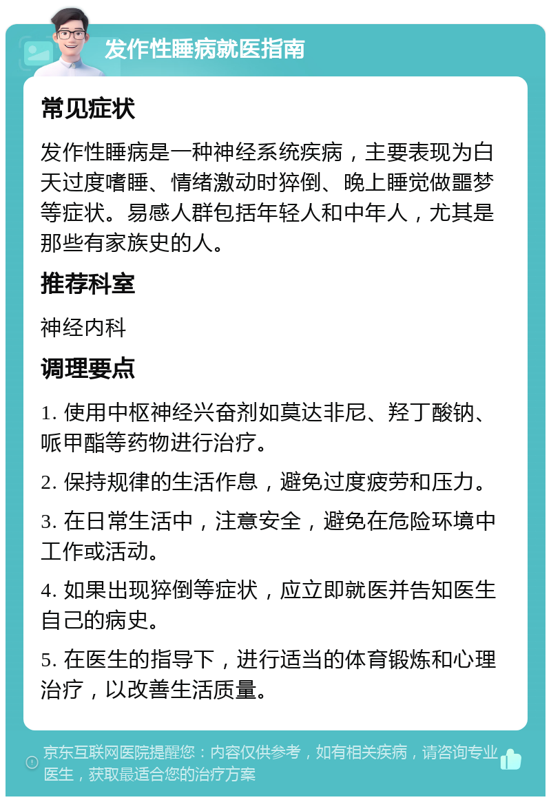 发作性睡病就医指南 常见症状 发作性睡病是一种神经系统疾病，主要表现为白天过度嗜睡、情绪激动时猝倒、晚上睡觉做噩梦等症状。易感人群包括年轻人和中年人，尤其是那些有家族史的人。 推荐科室 神经内科 调理要点 1. 使用中枢神经兴奋剂如莫达非尼、羟丁酸钠、哌甲酯等药物进行治疗。 2. 保持规律的生活作息，避免过度疲劳和压力。 3. 在日常生活中，注意安全，避免在危险环境中工作或活动。 4. 如果出现猝倒等症状，应立即就医并告知医生自己的病史。 5. 在医生的指导下，进行适当的体育锻炼和心理治疗，以改善生活质量。