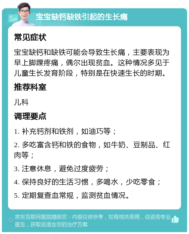 宝宝缺钙缺铁引起的生长痛 常见症状 宝宝缺钙和缺铁可能会导致生长痛，主要表现为早上脚踝疼痛，偶尔出现贫血。这种情况多见于儿童生长发育阶段，特别是在快速生长的时期。 推荐科室 儿科 调理要点 1. 补充钙剂和铁剂，如迪巧等； 2. 多吃富含钙和铁的食物，如牛奶、豆制品、红肉等； 3. 注意休息，避免过度疲劳； 4. 保持良好的生活习惯，多喝水，少吃零食； 5. 定期复查血常规，监测贫血情况。