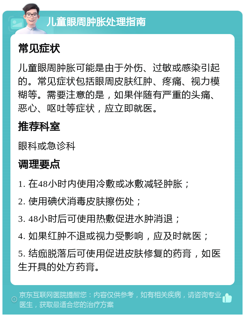 儿童眼周肿胀处理指南 常见症状 儿童眼周肿胀可能是由于外伤、过敏或感染引起的。常见症状包括眼周皮肤红肿、疼痛、视力模糊等。需要注意的是，如果伴随有严重的头痛、恶心、呕吐等症状，应立即就医。 推荐科室 眼科或急诊科 调理要点 1. 在48小时内使用冷敷或冰敷减轻肿胀； 2. 使用碘伏消毒皮肤擦伤处； 3. 48小时后可使用热敷促进水肿消退； 4. 如果红肿不退或视力受影响，应及时就医； 5. 结痂脱落后可使用促进皮肤修复的药膏，如医生开具的处方药膏。