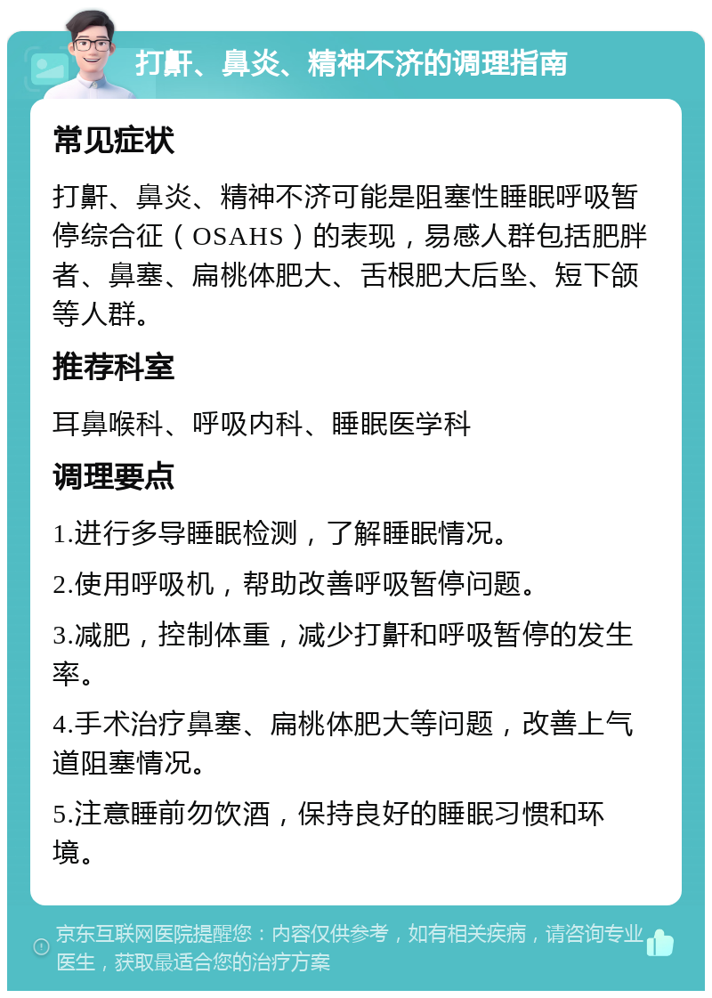 打鼾、鼻炎、精神不济的调理指南 常见症状 打鼾、鼻炎、精神不济可能是阻塞性睡眠呼吸暂停综合征（OSAHS）的表现，易感人群包括肥胖者、鼻塞、扁桃体肥大、舌根肥大后坠、短下颌等人群。 推荐科室 耳鼻喉科、呼吸内科、睡眠医学科 调理要点 1.进行多导睡眠检测，了解睡眠情况。 2.使用呼吸机，帮助改善呼吸暂停问题。 3.减肥，控制体重，减少打鼾和呼吸暂停的发生率。 4.手术治疗鼻塞、扁桃体肥大等问题，改善上气道阻塞情况。 5.注意睡前勿饮酒，保持良好的睡眠习惯和环境。