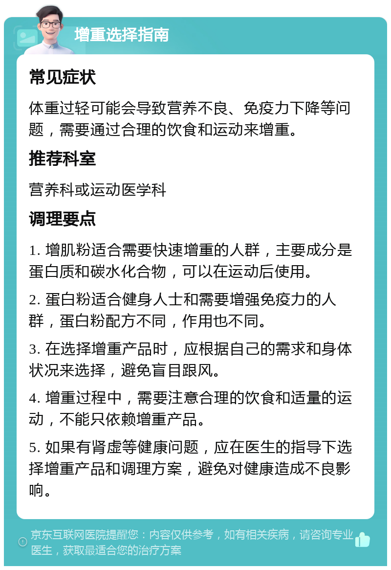 增重选择指南 常见症状 体重过轻可能会导致营养不良、免疫力下降等问题，需要通过合理的饮食和运动来增重。 推荐科室 营养科或运动医学科 调理要点 1. 增肌粉适合需要快速增重的人群，主要成分是蛋白质和碳水化合物，可以在运动后使用。 2. 蛋白粉适合健身人士和需要增强免疫力的人群，蛋白粉配方不同，作用也不同。 3. 在选择增重产品时，应根据自己的需求和身体状况来选择，避免盲目跟风。 4. 增重过程中，需要注意合理的饮食和适量的运动，不能只依赖增重产品。 5. 如果有肾虚等健康问题，应在医生的指导下选择增重产品和调理方案，避免对健康造成不良影响。