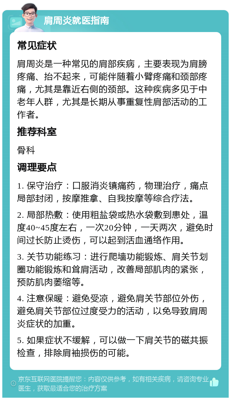 肩周炎就医指南 常见症状 肩周炎是一种常见的肩部疾病，主要表现为肩膀疼痛、抬不起来，可能伴随着小臂疼痛和颈部疼痛，尤其是靠近右侧的颈部。这种疾病多见于中老年人群，尤其是长期从事重复性肩部活动的工作者。 推荐科室 骨科 调理要点 1. 保守治疗：口服消炎镇痛药，物理治疗，痛点局部封闭，按摩推拿、自我按摩等综合疗法。 2. 局部热敷：使用粗盐袋或热水袋敷到患处，温度40~45度左右，一次20分钟，一天两次，避免时间过长防止烫伤，可以起到活血通络作用。 3. 关节功能练习：进行爬墙功能锻炼、肩关节划圈功能锻炼和耸肩活动，改善局部肌肉的紧张，预防肌肉萎缩等。 4. 注意保暖：避免受凉，避免肩关节部位外伤，避免肩关节部位过度受力的活动，以免导致肩周炎症状的加重。 5. 如果症状不缓解，可以做一下肩关节的磁共振检查，排除肩袖损伤的可能。