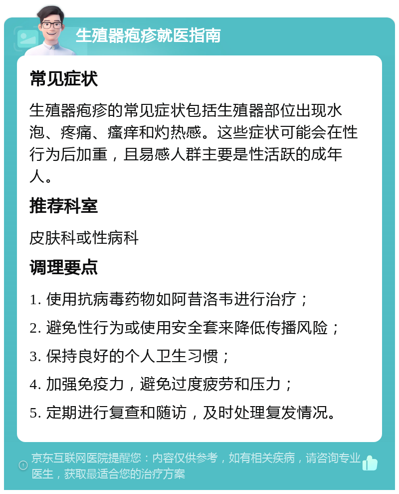 生殖器疱疹就医指南 常见症状 生殖器疱疹的常见症状包括生殖器部位出现水泡、疼痛、瘙痒和灼热感。这些症状可能会在性行为后加重，且易感人群主要是性活跃的成年人。 推荐科室 皮肤科或性病科 调理要点 1. 使用抗病毒药物如阿昔洛韦进行治疗； 2. 避免性行为或使用安全套来降低传播风险； 3. 保持良好的个人卫生习惯； 4. 加强免疫力，避免过度疲劳和压力； 5. 定期进行复查和随访，及时处理复发情况。