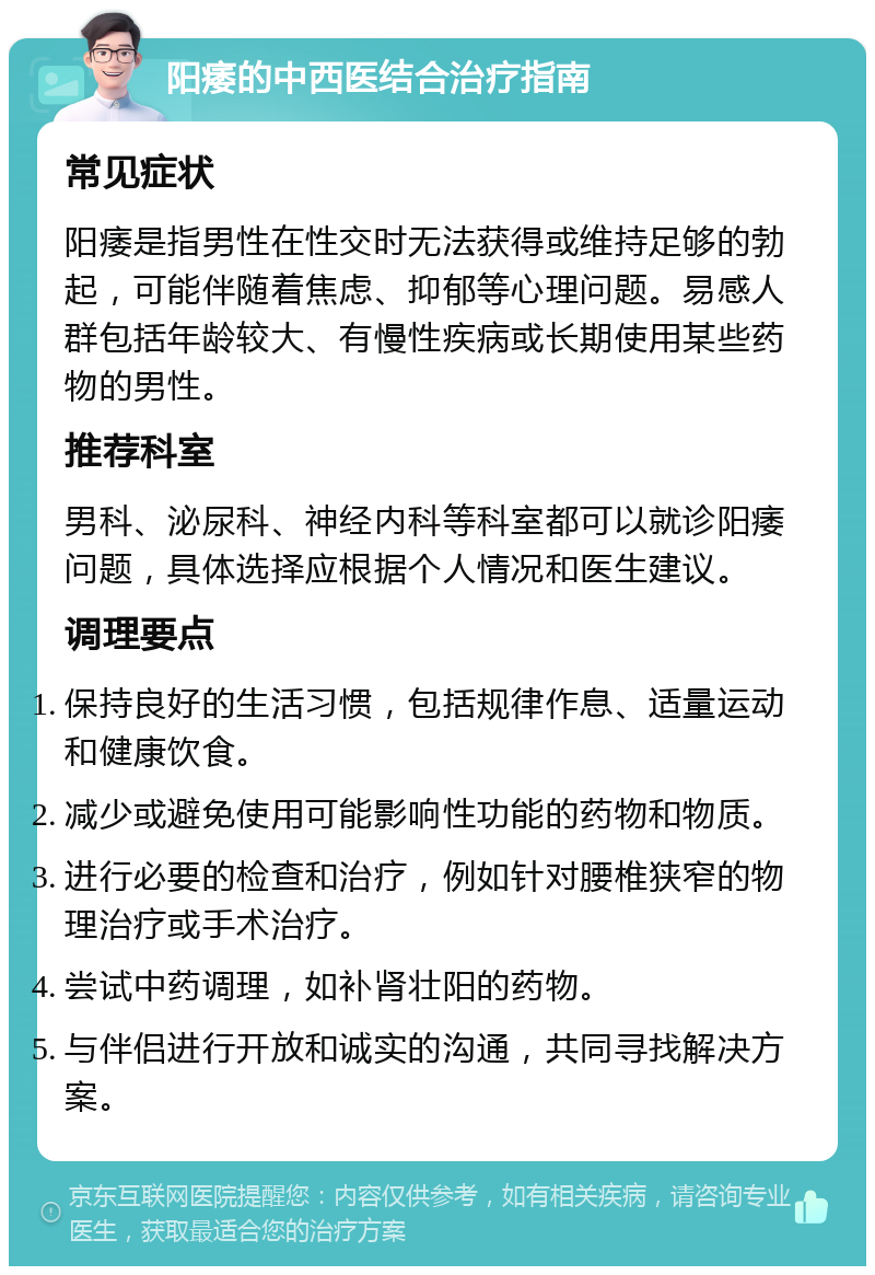 阳痿的中西医结合治疗指南 常见症状 阳痿是指男性在性交时无法获得或维持足够的勃起，可能伴随着焦虑、抑郁等心理问题。易感人群包括年龄较大、有慢性疾病或长期使用某些药物的男性。 推荐科室 男科、泌尿科、神经内科等科室都可以就诊阳痿问题，具体选择应根据个人情况和医生建议。 调理要点 保持良好的生活习惯，包括规律作息、适量运动和健康饮食。 减少或避免使用可能影响性功能的药物和物质。 进行必要的检查和治疗，例如针对腰椎狭窄的物理治疗或手术治疗。 尝试中药调理，如补肾壮阳的药物。 与伴侣进行开放和诚实的沟通，共同寻找解决方案。