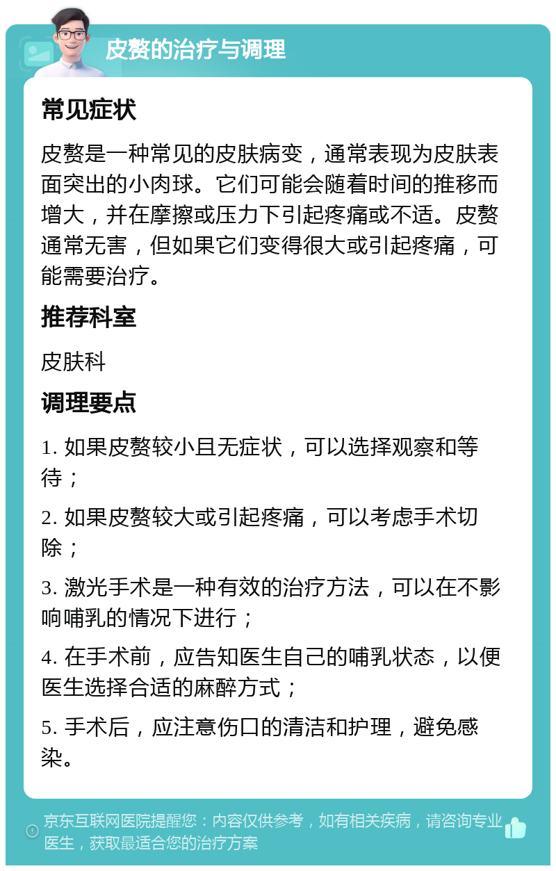 皮赘的治疗与调理 常见症状 皮赘是一种常见的皮肤病变，通常表现为皮肤表面突出的小肉球。它们可能会随着时间的推移而增大，并在摩擦或压力下引起疼痛或不适。皮赘通常无害，但如果它们变得很大或引起疼痛，可能需要治疗。 推荐科室 皮肤科 调理要点 1. 如果皮赘较小且无症状，可以选择观察和等待； 2. 如果皮赘较大或引起疼痛，可以考虑手术切除； 3. 激光手术是一种有效的治疗方法，可以在不影响哺乳的情况下进行； 4. 在手术前，应告知医生自己的哺乳状态，以便医生选择合适的麻醉方式； 5. 手术后，应注意伤口的清洁和护理，避免感染。