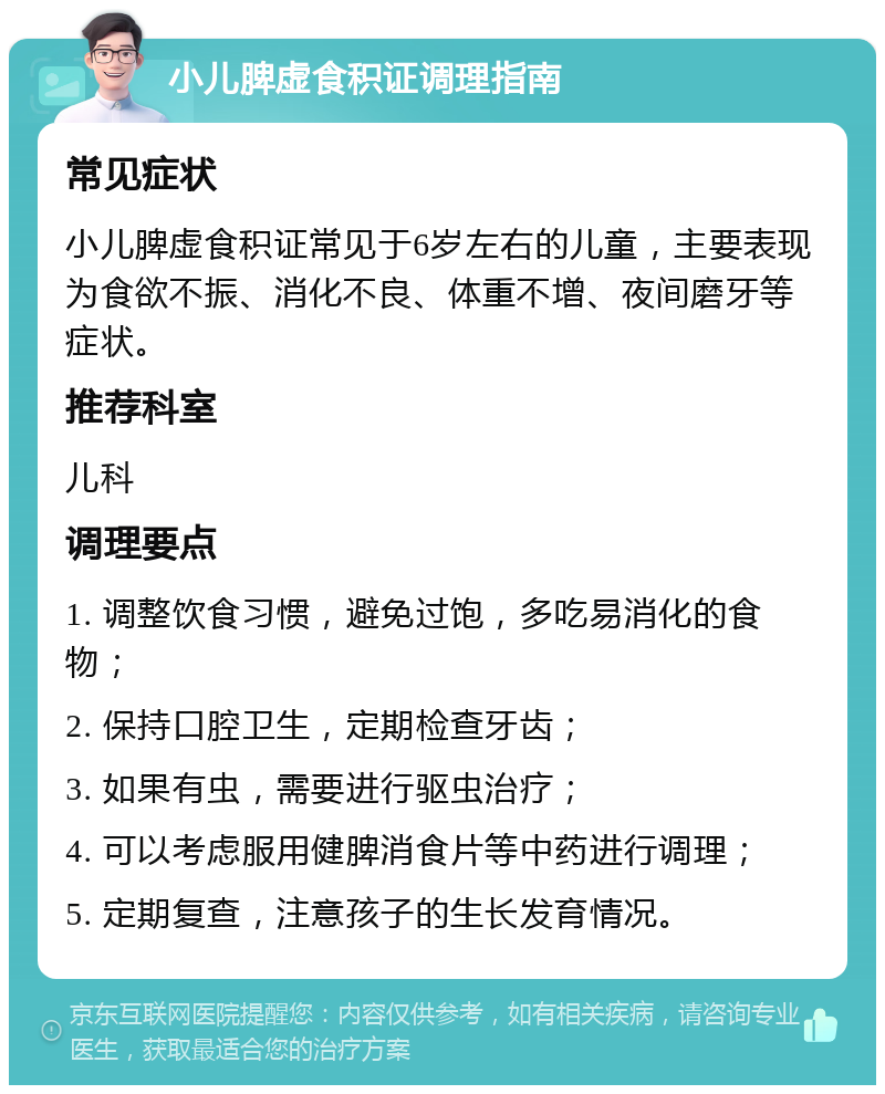 小儿脾虚食积证调理指南 常见症状 小儿脾虚食积证常见于6岁左右的儿童，主要表现为食欲不振、消化不良、体重不增、夜间磨牙等症状。 推荐科室 儿科 调理要点 1. 调整饮食习惯，避免过饱，多吃易消化的食物； 2. 保持口腔卫生，定期检查牙齿； 3. 如果有虫，需要进行驱虫治疗； 4. 可以考虑服用健脾消食片等中药进行调理； 5. 定期复查，注意孩子的生长发育情况。