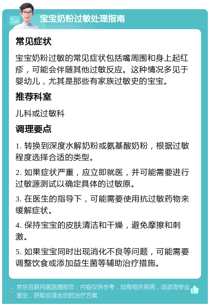 宝宝奶粉过敏处理指南 常见症状 宝宝奶粉过敏的常见症状包括嘴周围和身上起红疹，可能会伴随其他过敏反应。这种情况多见于婴幼儿，尤其是那些有家族过敏史的宝宝。 推荐科室 儿科或过敏科 调理要点 1. 转换到深度水解奶粉或氨基酸奶粉，根据过敏程度选择合适的类型。 2. 如果症状严重，应立即就医，并可能需要进行过敏源测试以确定具体的过敏原。 3. 在医生的指导下，可能需要使用抗过敏药物来缓解症状。 4. 保持宝宝的皮肤清洁和干燥，避免摩擦和刺激。 5. 如果宝宝同时出现消化不良等问题，可能需要调整饮食或添加益生菌等辅助治疗措施。