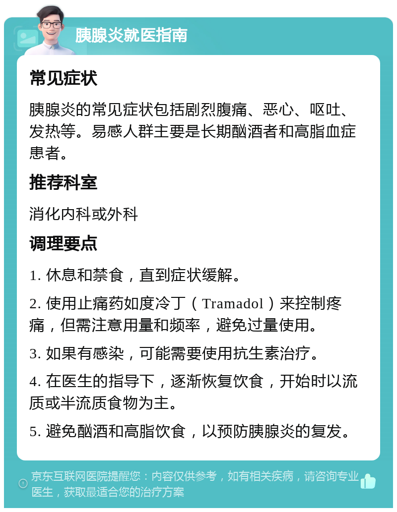 胰腺炎就医指南 常见症状 胰腺炎的常见症状包括剧烈腹痛、恶心、呕吐、发热等。易感人群主要是长期酗酒者和高脂血症患者。 推荐科室 消化内科或外科 调理要点 1. 休息和禁食，直到症状缓解。 2. 使用止痛药如度冷丁（Tramadol）来控制疼痛，但需注意用量和频率，避免过量使用。 3. 如果有感染，可能需要使用抗生素治疗。 4. 在医生的指导下，逐渐恢复饮食，开始时以流质或半流质食物为主。 5. 避免酗酒和高脂饮食，以预防胰腺炎的复发。